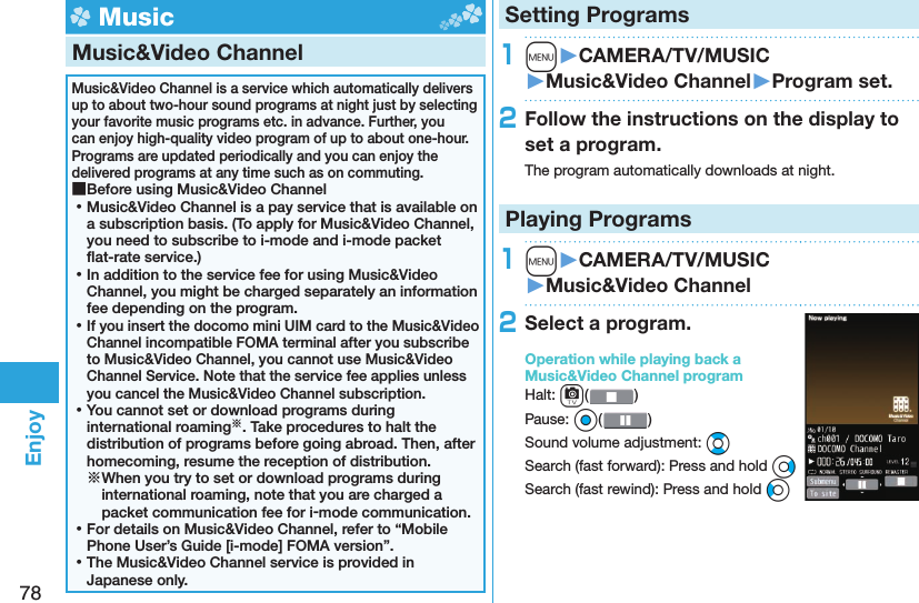 78Enjoy Music Music&amp;Video ChannelMusic&amp;Video Channel is a service which automatically delivers up to about two-hour sound programs at night just by selecting your favorite music programs etc. in advance. Further, you can enjoy high-quality video program of up to about one-hour. Programs are updated periodically and you can enjoy the delivered programs at any time such as on commuting. ■Before using Music&amp;Video Channel ⿠Music&amp;Video Channel is a pay service that is available on a subscription basis. (To apply for Music&amp;Video Channel, you need to subscribe to i-mode and i-mode packet ﬂ at-rate service.) ⿠In addition to the service fee for using Music&amp;Video Channel, you might be charged separately an information fee depending on the program. ⿠If you insert the docomo mini UIM card to the Music&amp;Video Channel incompatible FOMA terminal after you subscribe to Music&amp;Video Channel, you cannot use Music&amp;Video Channel Service. Note that the service fee applies unless you cancel the Music&amp;Video Channel subscription. ⿠You cannot set or download programs during international roaming※. Take procedures to halt the distribution of programs before going abroad. Then, after homecoming, resume the reception of distribution.※When you try to set or download programs during international roaming, note that you are charged a packet communication fee for i-mode communication. ⿠For details on Music&amp;Video Channel, refer to “Mobile Phone User’s Guide [i-mode] FOMA version”. ⿠The Music&amp;Video Channel service is provided in Japanese only.Setting Programs1m󱚤CAMERA/TV/MUSIC󱚤Music&amp;Video Channel󱚤Program set.2Follow the instructions on the display to set a program.The program automatically downloads at night.Playing Programs1m󱚤CAMERA/TV/MUSIC󱚤Music&amp;Video Channel2Select a program.Operation while playing back a Music&amp;Video Channel programHalt: c()Pause: Oo()Sound volume adjustment: BoSearch (fast forward): Press and hold VoSearch (fast rewind): Press and hold Co