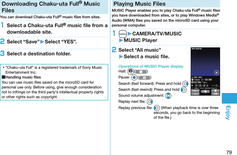 79EnjoyDownloading Chaku-uta Full® Music FilesYou can download Chaku-uta Full® music ﬁ les from sites.1Select a Chaku-uta Full® music ﬁ le from a downloadable site.2Select “Save”󱚤Select “YES”.3Select a destination folder. ⿠“Chaku-uta Full” is a registered trademark of Sony Music Entertainment Inc. ■Handling music ﬁ lesYou can use music ﬁ les saved on the microSD card for personal use only. Before using, give enough consideration not to infringe on the third party’s intellectual property rights or other rights such as copyright. Playing Music FilesMUSIC Player enables you to play Chaku-uta Full® music ﬁ les you have downloaded from sites, or to play Windows Media® Audio (WMA) ﬁ les you saved on the microSD card using your personal computer.1m󱚤CAMERA/TV/MUSIC󱚤MUSIC Player2Select “All music”󱚤Select a music ﬁ le.  Operations of MUSIC Player displayHalt: c()Pause: Oo( )Search (fast forward): Press and hold VoSearch (fast rewind): Press and hold CoSound volume adjustment: BoReplay next ﬁ le: VoReplay previous ﬁ le: Co (When playback time is over three seconds, you go back to the beginning of the ﬁ le.)