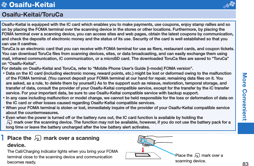 83More Convenient Osaifu-Keitai    Osaifu-Keitai/ ToruCaOsaifu-Keitai is equipped with the IC card which enables you to make payments, use coupons, enjoy stamp rallies and so on by placing the FOMA terminal over the scanning device in the stores or other locations. Furthermore, by placing the FOMA terminal over a scanning device, you can access sites and web pages, obtain the latest coupons by communication, and check the deposits of electronic money and the status of its use. Security of the card is well established so that you can use it carefree.ToruCa is an electronic card that you can receive with FOMA terminal for use as ﬂ iers, restaurant cards, and coupon tickets. You can download ToruCa ﬁ les from scanning devices, sites, or data broadcasting, and can easily exchange them using mail, infrared communication, iC communication, or a microSD card. The downloaded ToruCa ﬁ les are saved to “ToruCa” on “Osaifu-Keitai”.For details on Osaifu-Keitai and ToruCa, refer to “Mobile Phone User’s Guide [i-mode] FOMA version”. ⿠Data on the IC card (including electronic money, reward points, etc.) might be lost or deformed owing to the malfunction of the FOMA terminal. (You cannot deposit your FOMA terminal at our hand for repair, remaining data ﬁ les on it. You are asked, as a rule, to delete them by yourself.) As to the support such as reissue, restoration, temporal storage, and transfer of data, consult the provider of your Osaifu-Keitai compatible service, except for the transfer by the iC transfer service. For your important data, be sure to use Osaifu-Keitai compatible service with backup support. ⿠In any case including malfunction or model change, we cannot be held responsible for the loss or deformation of data on the IC card or other losses caused regarding Osaifu-Keitai compatible services. ⿠When your FOMA terminal is stolen or lost, immediately inquire of the provider of your Osaifu-Keitai compatible service about the countermeasures. ⿠Even when the power is turned off or the battery runs out, the IC card function is available by holding the f mark over the scanning device. The function may not be available, however, if you do not use the battery pack for a long time or leave the battery uncharged after the low battery alert activates.1 Place the  f mark over a scanning device.The Call/Charging indicator lights when you bring your FOMA terminal close to the scanning device and communication becomes ready. Place the f mark over a scanning device.