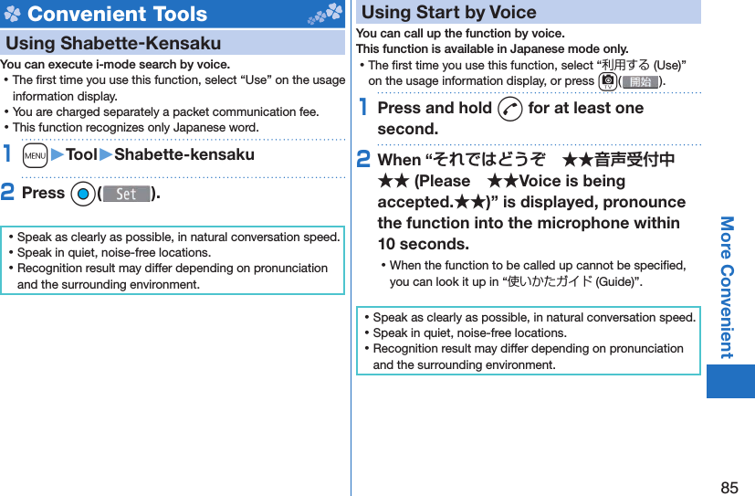 85More Convenient Convenient ToolsUsing  Shabette-KensakuYou can execute i-mode search by voice. ⿠The ﬁ rst time you use this function, select “Use” on the usage information display. ⿠You are charged separately a packet communication fee. ⿠This function recognizes only Japanese word.1m󱚤Tool󱚤Shabette-kensaku2Press Oo( ). ⿠Speak as clearly as possible, in natural conversation speed. ⿠Speak in quiet, noise-free locations. ⿠Recognition result may differ depending on pronunciation and the surrounding environment.  Using Start by VoiceYou can call up the function by voice.This function is available in Japanese mode only. ⿠The ﬁ rst time you use this function, select “利用する (Use)” on the usage information display, or press c().1Press and hold d for at least one second.2When “ (PleaseVoice is being accepted.)” is displayed, pronounce the function into the microphone within 10 seconds. ⿠When the function to be called up cannot be speciﬁ ed, you can look it up in “使いかたガイド (Guide)”. ⿠Speak as clearly as possible, in natural conversation speed. ⿠Speak in quiet, noise-free locations. ⿠Recognition result may differ depending on pronunciation and the surrounding environment.