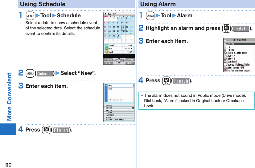 86More Convenient   Using Schedule1m󱚤Tool󱚤ScheduleSelect a date to show a schedule event of the selected date. Select the schedule event to conﬁ rm its details.2m( )󱚤Select “New”.3Enter each item.4Press c( ). Using Alarm1m󱚤Tool󱚤Alarm2Highlight an alarm and press c( ).3Enter each item.4Press c( ). ⿠The alarm does not sound in Public mode (Drive mode), Dial Lock, “Alarm” locked in Original Lock or Omakase Lock.