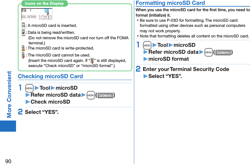 90More Convenient : A microSD card is inserted. : Data is being read/written.(Do not remove the microSD card nor turn off the FOMA terminal.) : The microSD card is write-protected. : The microSD card cannot be used.(Insert the microSD card again. If “ ” is still displayed, execute “Check microSD” or “microSD format”.)Icons on the Display Checking microSD Card1m󱚤Tool󱚤microSD󱚤Refer microSD data󱚤m( )󱚤Check microSD2Select “YES”. Formatting microSD CardWhen you use the microSD card for the ﬁ rst time, you need to format (initialize) it. ⿠Be sure to use P-03D for formatting. The microSD card formatted using other devices such as personal computers may not work properly. ⿠Note that formatting deletes all content on the microSD card.1m󱚤Tool󱚤microSD󱚤Refer microSD data󱚤m( )󱚤microSD format2Enter your Terminal Security Code󱚤Select “YES”.