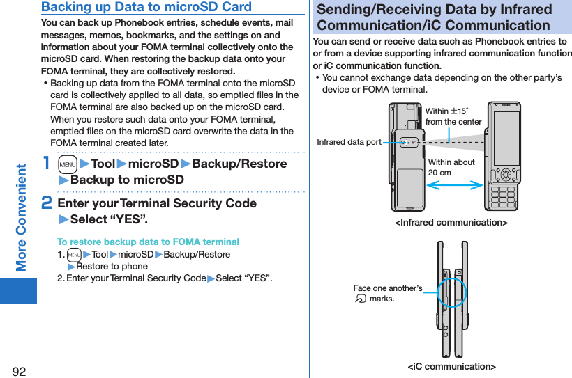 92More ConvenientBacking up Data to microSD CardYou can back up Phonebook entries, schedule events, mail messages, memos, bookmarks, and the settings on and information about your FOMA terminal collectively onto the microSD card. When restoring the backup data onto your FOMA terminal, they are collectively restored. ⿠Backing up data from the FOMA terminal onto the microSD card is collectively applied to all data, so emptied ﬁles in the FOMA terminal are also backed up on the microSD card. When you restore such data onto your FOMA terminal, emptied ﬁles on the microSD card overwrite the data in the FOMA terminal created later. 1m󱚤Tool󱚤microSD󱚤Backup/Restore󱚤Backup to microSD2Enter your Terminal Security Code 󱚤Select “YES”.To restore backup data to FOMA terminal1. m▶Tool▶microSD▶Backup/Restore▶Restore to phone2. Enter your Terminal Security Code▶Select “YES”.Sending/Receiving Data by Infrared Communication/iC CommunicationYou can send or receive data such as Phonebook entries to or from a device supporting infrared communication function or iC communication function. ⿠You cannot exchange data depending on the other party’s device or FOMA terminal.Within about 20 cmWithin ±15° from the centerInfrared data port&lt;Infrared communication&gt;&lt;iC communication&gt;Face one another’s f marks.