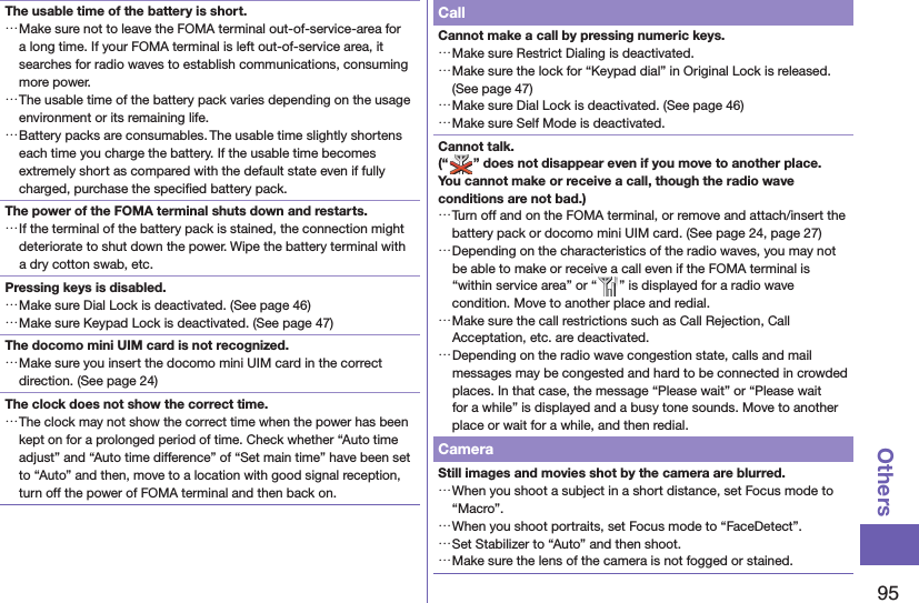 95OthersThe usable time of the battery is short. …Make sure not to leave the FOMA terminal out-of-service-area for a long time. If your FOMA terminal is left out-of-service area, it searches for radio waves to establish communications, consuming more power. …The usable time of the battery pack varies depending on the usage environment or its remaining life. …Battery packs are consumables. The usable time slightly shortens each time you charge the battery. If the usable time becomes extremely short as compared with the default state even if fully charged, purchase the speciﬁ ed battery pack.The power of the FOMA terminal shuts down and restarts. …If the terminal of the battery pack is stained, the connection might deteriorate to shut down the power. Wipe the battery terminal with a dry cotton swab, etc.Pressing keys is disabled. …Make sure Dial Lock is deactivated. (See page 46) …Make sure Keypad Lock is deactivated. (See page 47)The docomo mini UIM card is not recognized. …Make sure you insert the docomo mini UIM card in the correct direction. (See page 24)The clock does not show the correct time. …The clock may not show the correct time when the power has been kept on for a prolonged period of time. Check whether “Auto time adjust” and “Auto time difference” of “Set main time” have been set to “Auto” and then, move to a location with good signal reception, turn off the power of FOMA terminal and then back on.CallCannot make a call by pressing numeric keys.  …Make sure Restrict Dialing is deactivated.  …Make sure the lock for “Keypad dial” in Original Lock is released. (See page 47) …Make sure Dial Lock is deactivated. (See page 46) …Make sure Self Mode is deactivated.Cannot talk.(“ ” does not disappear even if you move to another place.You cannot make or receive a call, though the radio wave conditions are not bad.) …Turn off and on the FOMA terminal, or remove and attach/insert the battery pack or docomo mini UIM card. (See page 24, page 27) …Depending on the characteristics of the radio waves, you may not be able to make or receive a call even if the FOMA terminal is “within service area” or “ ” is displayed for a radio wave condition. Move to another place and redial. …Make sure the call restrictions such as Call Rejection, Call Acceptation, etc. are deactivated. …Depending on the radio wave congestion state, calls and mail messages may be congested and hard to be connected in crowded places. In that case, the message “Please wait” or “Please wait for a while” is displayed and a busy tone sounds. Move to another place or wait for a while, and then redial.CameraStill images and movies shot by the camera are blurred. …When you shoot a subject in a short distance, set Focus mode to “Macro”. …When you shoot portraits, set Focus mode to “FaceDetect”. …Set Stabilizer to “Auto” and then shoot. …Make sure the lens of the camera is not fogged or stained.