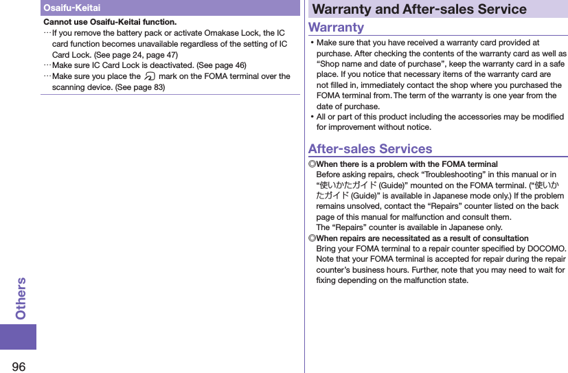 96OthersOsaifu-KeitaiCannot use Osaifu-Keitai function. …If you remove the battery pack or activate Omakase Lock, the IC card function becomes unavailable regardless of the setting of IC Card Lock. (See page 24, page 47) …Make sure IC Card Lock is deactivated. (See page 46) …Make sure you place the f mark on the FOMA terminal over the scanning device. (See page 83)Warranty and After-sales ServiceWarranty ⿠Make sure that you have received a warranty card provided at purchase. After checking the contents of the warranty card as well as “Shop name and date of purchase”, keep the warranty card in a safe place. If you notice that necessary items of the warranty card are not ﬁlled in, immediately contact the shop where you purchased the FOMA terminal from. The term of the warranty is one year from the date of purchase. ⿠All or part of this product including the accessories may be modiﬁed for improvement without notice.After-sales Services◎When there is a problem with the FOMA terminalBefore asking repairs, check “Troubleshooting” in this manual or in “使いかたガイド (Guide)” mounted on the FOMA terminal. (“使いかたガイド (Guide)” is available in Japanese mode only.) If the problem remains unsolved, contact the “Repairs” counter listed on the back page of this manual for malfunction and consult them. The “Repairs” counter is available in Japanese only.◎When repairs are necessitated as a result of consultationBring your FOMA terminal to a repair counter speciﬁed by DOCOMO. Note that your FOMA terminal is accepted for repair during the repair counter’s business hours. Further, note that you may need to wait for ﬁxing depending on the malfunction state.
