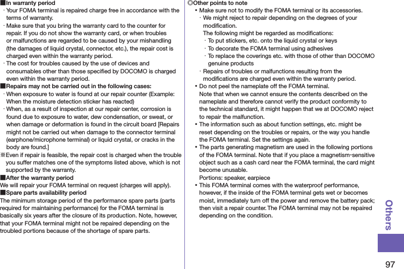 97Others ■In warranty period・ Your FOMA terminal is repaired charge free in accordance with the terms of warranty.・ Make sure that you bring the warranty card to the counter for repair. If you do not show the warranty card, or when troubles or malfunctions are regarded to be caused by your mishandling (the damages of liquid crystal, connector, etc.), the repair cost is charged even within the warranty period.・ The cost for troubles caused by the use of devices and consumables other than those speciﬁed by DOCOMO is charged even within the warranty period. ■Repairs may not be carried out in the following cases:・ When exposure to water is found at our repair counter (Example: When the moisture detection sticker has reacted)・ When, as a result of inspection at our repair center, corrosion is found due to exposure to water, dew condensation, or sweat, or when damage or deformation is found in the circuit board [Repairs might not be carried out when damage to the connector terminal (earphone/microphone terminal) or liquid crystal, or cracks in the body are found.]※Even if repair is feasible, the repair cost is charged when the trouble you suffer matches one of the symptoms listed above, which is not supported by the warranty. ■After the warranty periodWe will repair your FOMA terminal on request (charges will apply). ■Spare parts availability periodThe minimum storage period of the performance spare parts (parts required for maintaining performance) for the FOMA terminal is basically six years after the closure of its production. Note, however, that your FOMA terminal might not be repaired depending on the troubled portions because of the shortage of spare parts.◎Other points to note ⿠Make sure not to modify the FOMA terminal or its accessories.・ We might reject to repair depending on the degrees of your modiﬁcation.  The following might be regarded as modiﬁcations:・ To put stickers, etc. onto the liquid crystal or keys・ To decorate the FOMA terminal using adhesives・ To replace the coverings etc. with those of other than DOCOMO genuine products・ Repairs of troubles or malfunctions resulting from the modiﬁcations are charged even within the warranty period. ⿠Do not peel the nameplate off the FOMA terminal. Note that when we cannot ensure the contents described on the nameplate and therefore cannot verify the product conformity to the technical standard, it might happen that we at DOCOMO reject to repair the malfunction. ⿠The information such as about function settings, etc. might be reset depending on the troubles or repairs, or the way you handle the FOMA terminal. Set the settings again. ⿠The parts generating magnetism are used in the following portions of the FOMA terminal. Note that if you place a magnetism-sensitive object such as a cash card near the FOMA terminal, the card might become unusable. Portions: speaker, earpiece ⿠This FOMA terminal comes with the waterproof performance, however, if the inside of the FOMA terminal gets wet or becomes moist, immediately turn off the power and remove the battery pack; then visit a repair counter. The FOMA terminal may not be repaired depending on the condition.