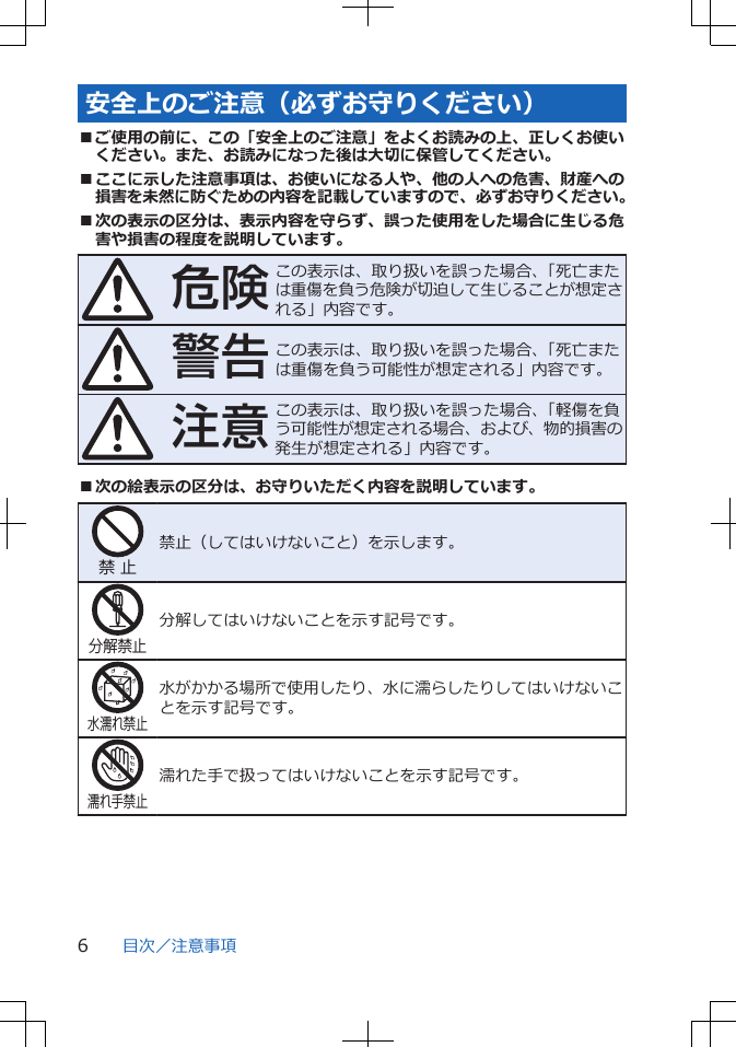 安全上のご注意（必ずお守りください）■ご使用の前に、この「安全上のご注意」をよくお読みの上、正しくお使いください。また、お読みになった後は大切に保管してください。■ここに示した注意事項は、お使いになる人や、他の人への危害、財産への損害を未然に防ぐための内容を記載していますので、必ずお守りください。■次の表示の区分は、表示内容を守らず、誤った使用をした場合に生じる危害や損害の程度を説明しています。危険この表示は、取り扱いを誤った場合、「死亡または重傷を負う危険が切迫して生じることが想定される」内容です。警告この表示は、取り扱いを誤った場合、「死亡または重傷を負う可能性が想定される」内容です。注意この表示は、取り扱いを誤った場合、「軽傷を負う可能性が想定される場合、および、物的損害の発生が想定される」内容です。■次の絵表示の区分は、お守りいただく内容を説明しています。禁 止禁止（してはいけないこと）を示します。分解禁止分解してはいけないことを示す記号です。水濡れ禁止水がかかる場所で使用したり、水に濡らしたりしてはいけないことを示す記号です。濡れ手禁止濡れた手で扱ってはいけないことを示す記号です。目次／注意事項6