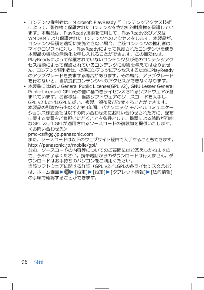 • コンテンツ権利者は、Microsoft PlayReadyTM コンテンツアクセス技術によって、著作権で保護されたコンテンツを含む知的財産権を保護しています。本製品は、PlayReady技術を使用して、PlayReady及び／又はWMDRMにより保護されたコンテンツへのアクセスをします。本製品が、コンテンツ保護を適切に実施できない場合、当該コンテンツの権利者は、マイクロソフトに対し、PlayReadyによって保護されたコンテンツを使う本製品の機能の無効化を申し入れることができます。この無効化は、PlayReadyによって保護されていないコンテンツ及び他のコンテンツアクセス技術によって保護されているコンテンツに影響を与えてはなりません。コンテンツ権利者は、提供コンテンツにアクセスするためにPlayReadyのアップグレードを要求する場合があります。その場合、アップグレードを行わないと、当該提供コンテンツへのアクセスができなくなります。•本製品にはGNU General Public License(GPL v2), GNU Lesser GeneralPublic License(LGPL)その他に基づきライセンスされるソフトウェアが含まれています。お客様は、当該ソフトウェアのソースコードを入手し、GPL v2またはLGPLに従い、複製、頒布及び改変することができます。本製品の引渡から少なくとも3年間、パナソニック モバイルコミュニケーションズ株式会社は以下の問い合わせ先にお問い合わせされた方に、配布に要する実費をご負担いただくことを条件として、機器による読取が可能なGPL v2／LGPLが適用されるソースコードの複製物を提供いたします。＜お問い合わせ先＞pmc-cs@gg.jp.panasonic.comまた、ソースコードは以下のウェブサイト経由で入手することもできます。http://panasonic.jp/mobile/gpl/なお、ソースコードの内容等についてのご質問にはお答えしかねますので、予めご了承ください。携帯電話からのダウンロードは行えません。ダウンロードはお手持ちのパソコンをご利用ください。当該ソフトウェアに関する詳細（GPL v2／LGPLの各ライセンス文含む）は、ホーム画面WW[設定]W[設定]W[タブレット情報]W[法的情報]の手順で確認することができます。付録96