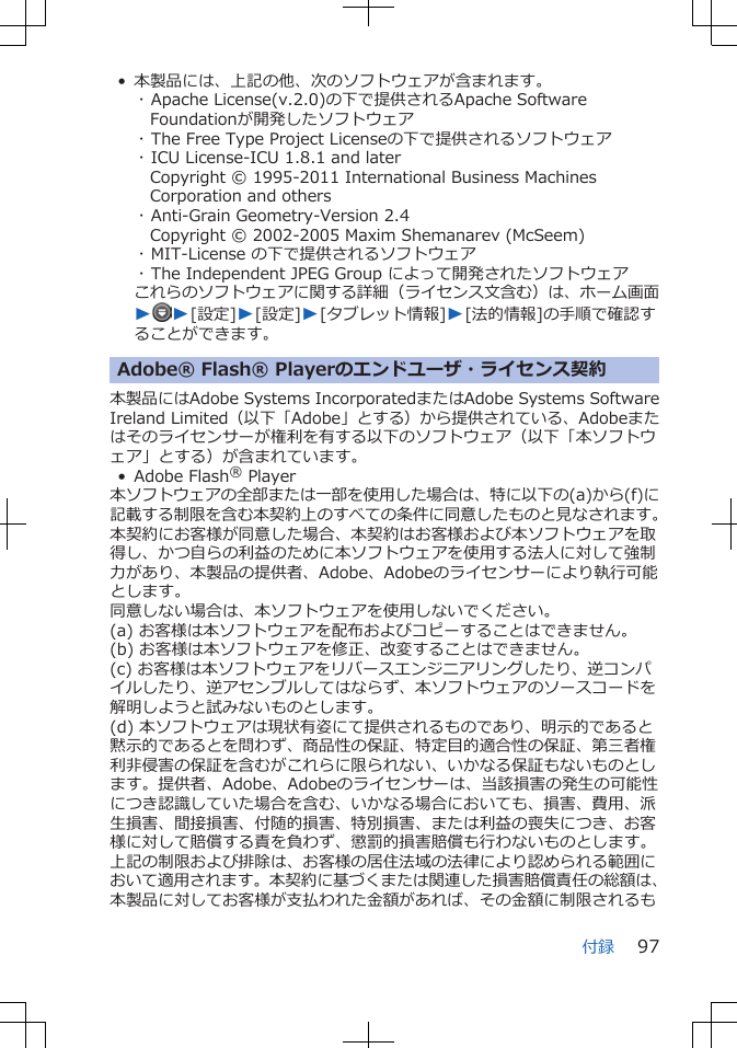 • 本製品には、上記の他、次のソフトウェアが含まれます。･ Apache License(v.2.0)の下で提供されるApache SoftwareFoundationが開発したソフトウェア･ The Free Type Project Licenseの下で提供されるソフトウェア･ ICU License-ICU 1.8.1 and laterCopyright © 1995-2011 International Business MachinesCorporation and others･ Anti-Grain Geometry-Version 2.4Copyright © 2002-2005 Maxim Shemanarev (McSeem)･ MIT-License の下で提供されるソフトウェア･ The Independent JPEG Group によって開発されたソフトウェアこれらのソフトウェアに関する詳細（ライセンス文含む）は、ホーム画面WW[設定]W[設定]W[タブレット情報]W[法的情報]の手順で確認することができます。Adobe® Flash® Playerのエンドユーザ・ライセンス契約本製品にはAdobe Systems IncorporatedまたはAdobe Systems SoftwareIreland Limited（以下「Adobe」とする）から提供されている、Adobeまたはそのライセンサーが権利を有する以下のソフトウェア（以下「本ソフトウェア」とする）が含まれています。• Adobe Flash® Player本ソフトウェアの全部または一部を使用した場合は、特に以下の(a)から(f)に記載する制限を含む本契約上のすべての条件に同意したものと見なされます。本契約にお客様が同意した場合、本契約はお客様および本ソフトウェアを取得し、かつ自らの利益のために本ソフトウェアを使用する法人に対して強制力があり、本製品の提供者、Adobe、Adobeのライセンサーにより執行可能とします。同意しない場合は、本ソフトウェアを使用しないでください。(a) お客様は本ソフトウェアを配布およびコピーすることはできません。(b) お客様は本ソフトウェアを修正、改変することはできません。(c) お客様は本ソフトウェアをリバースエンジニアリングしたり、逆コンパイルしたり、逆アセンブルしてはならず、本ソフトウェアのソースコードを解明しようと試みないものとします。(d) 本ソフトウェアは現状有姿にて提供されるものであり、明示的であると黙示的であるとを問わず、商品性の保証、特定目的適合性の保証、第三者権利非侵害の保証を含むがこれらに限られない、いかなる保証もないものとします。提供者、Adobe、Adobeのライセンサーは、当該損害の発生の可能性につき認識していた場合を含む、いかなる場合においても、損害、費用、派生損害、間接損害、付随的損害、特別損害、または利益の喪失につき、お客様に対して賠償する責を負わず、懲罰的損害賠償も行わないものとします。上記の制限および排除は、お客様の居住法域の法律により認められる範囲において適用されます。本契約に基づくまたは関連した損害賠償責任の総額は、本製品に対してお客様が支払われた金額があれば、その金額に制限されるも付録 97