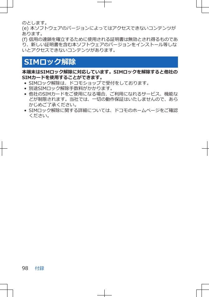 のとします。(e) 本ソフトウェアのバージョンによってはアクセスできないコンテンツがあります。(f) 信用の連鎖を確立するために使用される証明書は無効とされ得るものであり、新しい証明書を含む本ソフトウェアのバージョンをインストール等しないとアクセスできないコンテンツがあります。SIMロック解除本端末はSIMロック解除に対応しています。SIMロックを解除すると他社のSIMカードを使用することができます。• SIMロック解除は、ドコモショップで受付をしております。• 別途SIMロック解除手数料がかかります。• 他社のSIMカードをご使用になる場合、ご利用になれるサービス、機能などが制限されます。当社では、一切の動作保証はいたしませんので、あらかじめご了承ください。• SIMロック解除に関する詳細については、ドコモのホームページをご確認ください。付録98