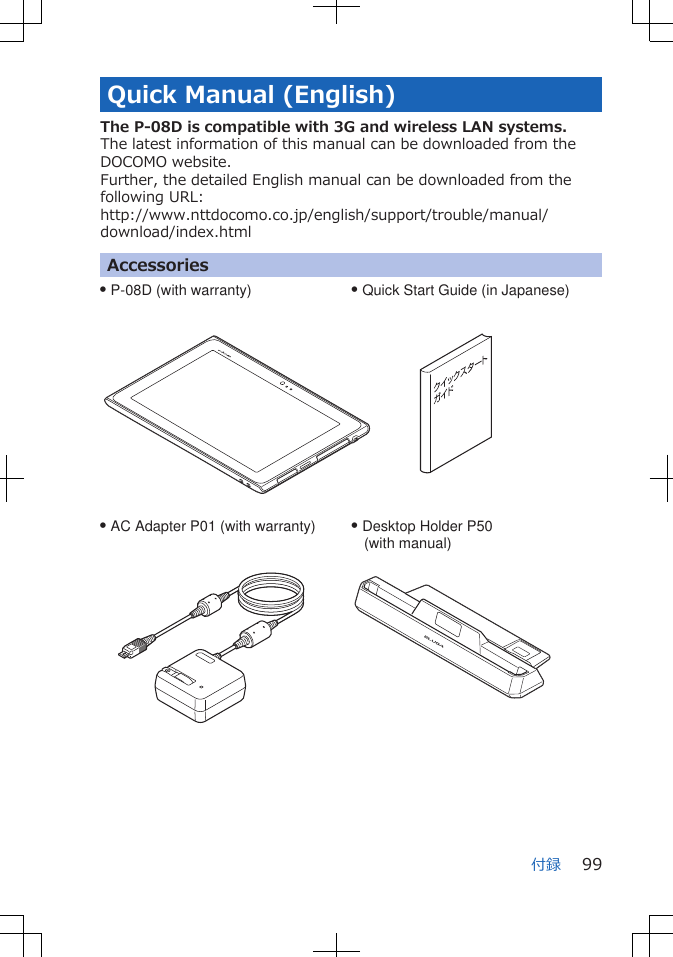 Quick Manual (English)The P-08D is compatible with 3G and wireless LAN systems.The latest information of this manual can be downloaded from theDOCOMO website.Further, the detailed English manual can be downloaded from thefollowing URL:http://www.nttdocomo.co.jp/english/support/trouble/manual/download/index.htmlAccessoriesQ P-08D (with warranty) Q Quick Start Guide (in Japanese)Q AC Adapter P01 (with warranty) Q Desktop Holder P50    (with manual)付録 99