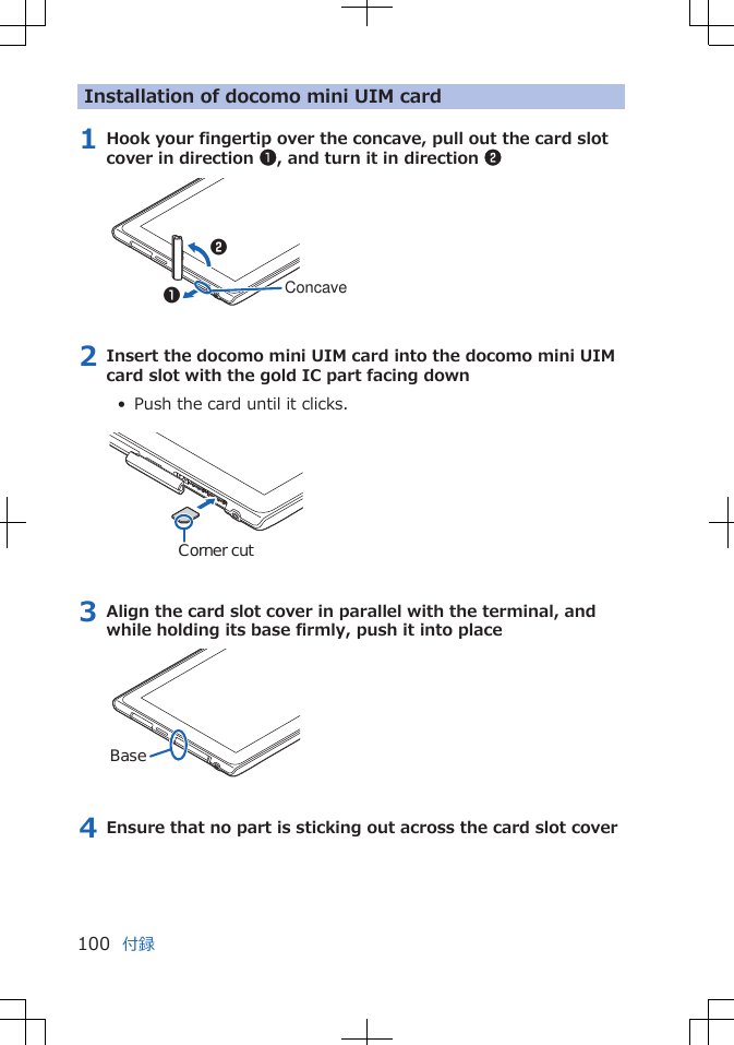 Installation of docomo mini UIM card1 Hook your fingertip over the concave, pull out the card slotcover in direction 1, and turn it in direction 212Concave2 Insert the docomo mini UIM card into the docomo mini UIMcard slot with the gold IC part facing down•  Push the card until it clicks. Corner cut3 Align the card slot cover in parallel with the terminal, andwhile holding its base firmly, push it into placeBase4 Ensure that no part is sticking out across the card slot cover付録100
