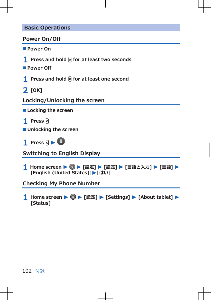 Basic OperationsPower On/Off■Power On1 Press and hold H for at least two seconds■Power Off1 Press and hold H for at least one second2 [OK]Locking/Unlocking the screen■Locking the screen1 Press H■Unlocking the screen1 Press H W Switching to English Display1 Home screen W  W [設定] W [設定] W [言語と入力] W [言語] W[English (United States)]W[はい]Checking My Phone Number1 Home screen W  W [設定] W [Settings] W [About tablet] W[Status]付録102