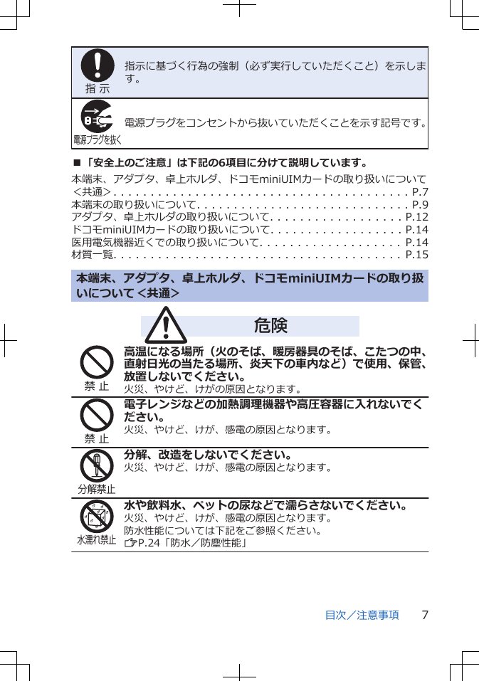 指 示指示に基づく行為の強制（必ず実行していただくこと）を示します。電源プラグを抜く電源プラグをコンセントから抜いていただくことを示す記号です。■「安全上のご注意」は下記の6項目に分けて説明しています。本端末、アダプタ、卓上ホルダ、ドコモminiUIMカードの取り扱いについて＜共通＞. . . . . . . . . . . . . . . . . . . . . . . . . . . . . . . . . . . . . . . . P.7本端末の取り扱いについて. . . . . . . . . . . . . . . . . . . . . . . . . . . . . P.9アダプタ、卓上ホルダの取り扱いについて. . . . . . . . . . . . . . . . . . P.12ドコモminiUIMカードの取り扱いについて. . . . . . . . . . . . . . . . . . P.14医用電気機器近くでの取り扱いについて. . . . . . . . . . . . . . . . . . .   P.14材質一覧. . . . . . . . . . . . . . . . . . . . . . . . . . . . . . . . . . . . . . .   P.15本端末、アダプタ、卓上ホルダ、ドコモminiUIMカードの取り扱いについて＜共通＞危険禁 止高温になる場所（火のそば、暖房器具のそば、こたつの中、直射日光の当たる場所、炎天下の車内など）で使用、保管、放置しないでください。火災、やけど、けがの原因となります。禁 止電子レンジなどの加熱調理機器や高圧容器に入れないでください。火災、やけど、けが、感電の原因となります。分解禁止分解、改造をしないでください。火災、やけど、けが、感電の原因となります。水濡れ禁止水や飲料水、ペットの尿などで濡らさないでください。火災、やけど、けが、感電の原因となります。防水性能については下記をご参照ください。ZP.24「防水／防塵性能」目次／注意事項 7