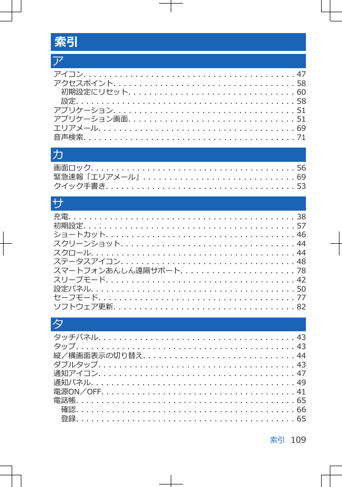 索引アアイコン. . . . . . . . . . . . . . . . . . . . . . . . . . . . . . . . . . . . . . . . . 47アクセスポイント. . . . . . . . . . . . . . . . . . . . . . . . . . . . . . . . . . . 58初期設定にリセット. . . . . . . . . . . . . . . . . . . . . . . . . . . . . . . . 60設定. . . . . . . . . . . . . . . . . . . . . . . . . . . . . . . . . . . . . . . . . . . 58アプリケーション. . . . . . . . . . . . . . . . . . . . . . . . . . . . . . . . . . . 51アプリケーション画面. . . . . . . . . . . . . . . . . . . . . . . . . . . . . . . . 51エリアメール. . . . . . . . . . . . . . . . . . . . . . . . . . . . . . . . . . . . . . 69音声検索. . . . . . . . . . . . . . . . . . . . . . . . . . . . . . . . . . . . . . . . . 71カ画面ロック. . . . . . . . . . . . . . . . . . . . . . . . . . . . . . . . . . . . . . . . 56緊急速報「エリアメール」. . . . . . . . . . . . . . . . . . . . . . . . . . . . . 69クイック手書き. . . . . . . . . . . . . . . . . . . . . . . . . . . . . . . . . . . . . 53サ充電. . . . . . . . . . . . . . . . . . . . . . . . . . . . . . . . . . . . . . . . . . . . 38初期設定. . . . . . . . . . . . . . . . . . . . . . . . . . . . . . . . . . . . . . . . . 57ショートカット. . . . . . . . . . . . . . . . . . . . . . . . . . . . . . . . . . . . . 46スクリーンショット. . . . . . . . . . . . . . . . . . . . . . . . . . . . . . . . . . 44スクロール. . . . . . . . . . . . . . . . . . . . . . . . . . . . . . . . . . . . . . . . 44ステータスアイコン. . . . . . . . . . . . . . . . . . . . . . . . . . . . . . . . . . 48スマートフォンあんしん遠隔サポート. . . . . . . . . . . . . . . . . . . . . . 78スリープモード. . . . . . . . . . . . . . . . . . . . . . . . . . . . . . . . . . . . . 42設定パネル. . . . . . . . . . . . . . . . . . . . . . . . . . . . . . . . . . . . . . . . 50セーフモード. . . . . . . . . . . . . . . . . . . . . . . . . . . . . . . . . . . . . . 77ソフトウェア更新. . . . . . . . . . . . . . . . . . . . . . . . . . . . . . . . . . . 82タタッチパネル. . . . . . . . . . . . . . . . . . . . . . . . . . . . . . . . . . . . . . 43タップ. . . . . . . . . . . . . . . . . . . . . . . . . . . . . . . . . . . . . . . . . . . 43縦／横画面表示の切り替え. . . . . . . . . . . . . . . . . . . . . . . . . . . . . 44ダブルタップ. . . . . . . . . . . . . . . . . . . . . . . . . . . . . . . . . . . . . . 43通知アイコン. . . . . . . . . . . . . . . . . . . . . . . . . . . . . . . . . . . . . . 47通知パネル. . . . . . . . . . . . . . . . . . . . . . . . . . . . . . . . . . . . . . . . 49電源ON／OFF. . . . . . . . . . . . . . . . . . . . . . . . . . . . . . . . . . . . . . 41電話帳. . . . . . . . . . . . . . . . . . . . . . . . . . . . . . . . . . . . . . . . . . . 65確認. . . . . . . . . . . . . . . . . . . . . . . . . . . . . . . . . . . . . . . . . . . 66登録. . . . . . . . . . . . . . . . . . . . . . . . . . . . . . . . . . . . . . . . . . . 65索引 109