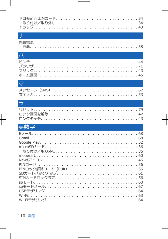 ドコモminiUIMカード. . . . . . . . . . . . . . . . . . . . . . . . . . . . . . . . 34取り付け／取り外し. . . . . . . . . . . . . . . . . . . . . . . . . . . . . . . . 34ドラッグ. . . . . . . . . . . . . . . . . . . . . . . . . . . . . . . . . . . . . . . . . 43ナ内蔵電池寿命. . . . . . . . . . . . . . . . . . . . . . . . . . . . . . . . . . . . . . . . . . . 38ハピンチ. . . . . . . . . . . . . . . . . . . . . . . . . . . . . . . . . . . . . . . . . . . 44ブラウザ. . . . . . . . . . . . . . . . . . . . . . . . . . . . . . . . . . . . . . . . . 71フリック. . . . . . . . . . . . . . . . . . . . . . . . . . . . . . . . . . . . . . . . . 43ホーム画面. . . . . . . . . . . . . . . . . . . . . . . . . . . . . . . . . . . . . . . . 45マメッセージ（SMS）. . . . . . . . . . . . . . . . . . . . . . . . . . . . . . . . . . 67文字入力. . . . . . . . . . . . . . . . . . . . . . . . . . . . . . . . . . . . . . . . . 53ラリセット. . . . . . . . . . . . . . . . . . . . . . . . . . . . . . . . . . . . . . . . . 79ロック画面を解除. . . . . . . . . . . . . . . . . . . . . . . . . . . . . . . . . . . 42ロングタッチ. . . . . . . . . . . . . . . . . . . . . . . . . . . . . . . . . . . . . . 43英数字Eメール. . . . . . . . . . . . . . . . . . . . . . . . . . . . . . . . . . . . . . . . . . 68Gmail. . . . . . . . . . . . . . . . . . . . . . . . . . . . . . . . . . . . . . . . . . . 68Google Play. . . . . . . . . . . . . . . . . . . . . . . . . . . . . . . . . . . . . . . 52microSDカード. . . . . . . . . . . . . . . . . . . . . . . . . . . . . . . . . . . . . 36取り付け／取り外し. . . . . . . . . . . . . . . . . . . . . . . . . . . . . . . . 36mopera U. . . . . . . . . . . . . . . . . . . . . . . . . . . . . . . . . . . . . . . . 60New!アイコン. . . . . . . . . . . . . . . . . . . . . . . . . . . . . . . . . . . . . 46PINコード. . . . . . . . . . . . . . . . . . . . . . . . . . . . . . . . . . . . . . . . 56PINロック解除コード（PUK）. . . . . . . . . . . . . . . . . . . . . . . . . . . 56SDカードバックアップ. . . . . . . . . . . . . . . . . . . . . . . . . . . . . . . . 61SIMカードロック設定. . . . . . . . . . . . . . . . . . . . . . . . . . . . . . . . . 56spモード. . . . . . . . . . . . . . . . . . . . . . . . . . . . . . . . . . . . . . . . . 60spモードメール. . . . . . . . . . . . . . . . . . . . . . . . . . . . . . . . . . . . . 67USBテザリング. . . . . . . . . . . . . . . . . . . . . . . . . . . . . . . . . . . . . 64Wi-Fi. . . . . . . . . . . . . . . . . . . . . . . . . . . . . . . . . . . . . . . . . . . 63Wi-Fiテザリング. . . . . . . . . . . . . . . . . . . . . . . . . . . . . . . . . . . . 64索引110