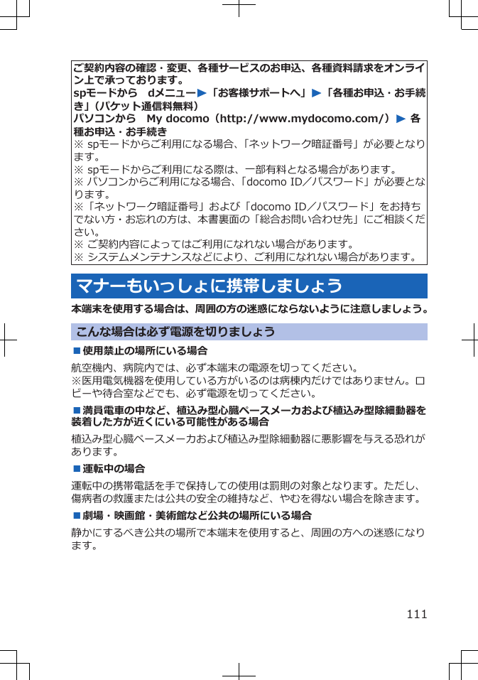 ご契約内容の確認・変更、各種サービスのお申込、各種資料請求をオンライン上で承っております。spモードから　dメニューW「お客様サポートへ」W「各種お申込・お手続き」（パケット通信料無料）パソコンから　My docomo（http://www.mydocomo.com/）W 各種お申込・お手続き※ spモードからご利用になる場合、「ネットワーク暗証番号」が必要となります。※ spモードからご利用になる際は、一部有料となる場合があります。※ パソコンからご利用になる場合、「docomo ID／パスワード」が必要となります。※「ネットワーク暗証番号」および「docomo ID／パスワード」をお持ちでない方・お忘れの方は、本書裏面の「総合お問い合わせ先」にご相談ください。※ ご契約内容によってはご利用になれない場合があります。※ システムメンテナンスなどにより、ご利用になれない場合があります。マナーもいっしょに携帯しましょう本端末を使用する場合は、周囲の方の迷惑にならないように注意しましょう。こんな場合は必ず電源を切りましょう■使用禁止の場所にいる場合航空機内、病院内では、必ず本端末の電源を切ってください。※医用電気機器を使用している方がいるのは病棟内だけではありません。ロビーや待合室などでも、必ず電源を切ってください。■満員電車の中など、植込み型心臓ペースメーカおよび植込み型除細動器を装着した方が近くにいる可能性がある場合植込み型心臓ペースメーカおよび植込み型除細動器に悪影響を与える恐れがあります。■運転中の場合運転中の携帯電話を手で保持しての使用は罰則の対象となります。ただし、傷病者の救護または公共の安全の維持など、やむを得ない場合を除きます。■劇場・映画館・美術館など公共の場所にいる場合静かにするべき公共の場所で本端末を使用すると、周囲の方への迷惑になります。111