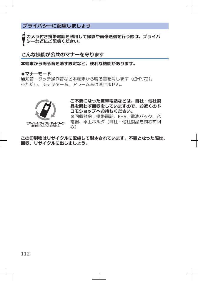 プライバシーに配慮しましょうカメラ付き携帯電話を利用して撮影や画像送信を行う際は、プライバシーなどにご配慮ください。こんな機能が公共のマナーを守ります本端末から鳴る音を消す設定など、便利な機能があります。 ●マナーモード通知音・タッチ操作音など本端末から鳴る音を消します（ZP.72）。※ただし、シャッター音、アラーム音は消せません。  ご不要になった携帯電話などは、自社・他社製品を問わず回収をしていますので、お近くのドコモショップへお持ちください。※回収対象：携帯電話、PHS、電池パック、充電器、卓上ホルダ（自社・他社製品を問わず回収）この印刷物はリサイクルに配慮して製本されています。不要となった際は、回収、リサイクルに出しましょう。112