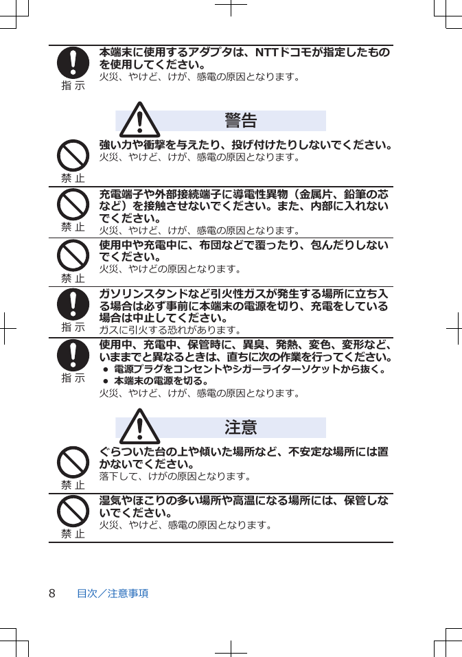 指 示本端末に使用するアダプタは、NTTドコモが指定したものを使用してください。火災、やけど、けが、感電の原因となります。警告禁 止強い力や衝撃を与えたり、投げ付けたりしないでください。火災、やけど、けが、感電の原因となります。禁 止充電端子や外部接続端子に導電性異物（金属片、鉛筆の芯など）を接触させないでください。また、内部に入れないでください。火災、やけど、けが、感電の原因となります。禁 止使用中や充電中に、布団などで覆ったり、包んだりしないでください。火災、やけどの原因となります。指 示ガソリンスタンドなど引火性ガスが発生する場所に立ち入る場合は必ず事前に本端末の電源を切り、充電をしている場合は中止してください。ガスに引火する恐れがあります。指 示使用中、充電中、保管時に、異臭、発熱、変色、変形など、いままでと異なるときは、直ちに次の作業を行ってください。• 電源プラグをコンセントやシガーライターソケットから抜く。•  本端末の電源を切る。火災、やけど、けが、感電の原因となります。注意禁 止ぐらついた台の上や傾いた場所など、不安定な場所には置かないでください。落下して、けがの原因となります。禁 止湿気やほこりの多い場所や高温になる場所には、保管しないでください。火災、やけど、感電の原因となります。目次／注意事項8