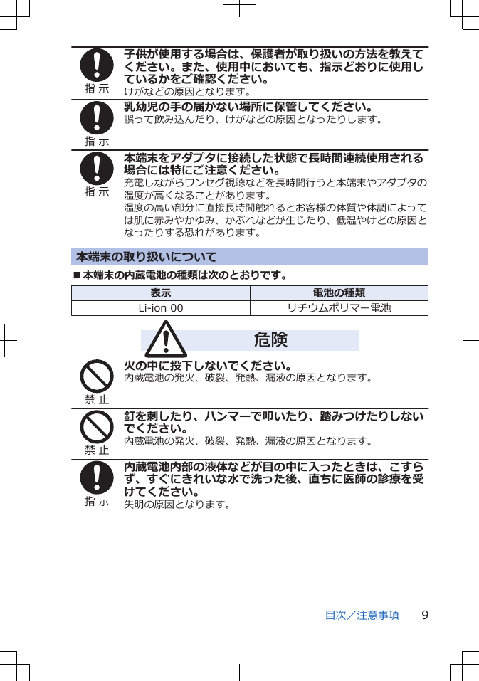 指 示子供が使用する場合は、保護者が取り扱いの方法を教えてください。また、使用中においても、指示どおりに使用しているかをご確認ください。けがなどの原因となります。指 示乳幼児の手の届かない場所に保管してください。誤って飲み込んだり、けがなどの原因となったりします。指 示本端末をアダプタに接続した状態で長時間連続使用される場合には特にご注意ください。充電しながらワンセグ視聴などを長時間行うと本端末やアダプタの温度が高くなることがあります。温度の高い部分に直接長時間触れるとお客様の体質や体調によっては肌に赤みやかゆみ、かぶれなどが生じたり、低温やけどの原因となったりする恐れがあります。本端末の取り扱いについて■本端末の内蔵電池の種類は次のとおりです。表示 電池の種類Li-ion 00 リチウムポリマー電池危険禁 止火の中に投下しないでください。内蔵電池の発火、破裂、発熱、漏液の原因となります。禁 止釘を刺したり、ハンマーで叩いたり、踏みつけたりしないでください。内蔵電池の発火、破裂、発熱、漏液の原因となります。指 示内蔵電池内部の液体などが目の中に入ったときは、こすらず、すぐにきれいな水で洗った後、直ちに医師の診療を受けてください。失明の原因となります。目次／注意事項 9