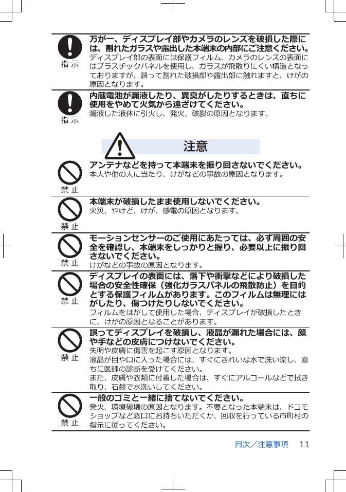 指 示万が一、ディスプレイ部やカメラのレンズを破損した際には、割れたガラスや露出した本端末の内部にご注意ください。ディスプレイ部の表面には保護フィルム、カメラのレンズの表面にはプラスチックパネルを使用し、ガラスが飛散りにくい構造となっておりますが、誤って割れた破損部や露出部に触れますと、けがの原因となります。指 示内蔵電池が漏液したり、異臭がしたりするときは、直ちに使用をやめて火気から遠ざけてください。漏液した液体に引火し、発火、破裂の原因となります。注意禁 止アンテナなどを持って本端末を振り回さないでください。本人や他の人に当たり、けがなどの事故の原因となります。禁 止本端末が破損したまま使用しないでください。火災、やけど、けが、感電の原因となります。禁 止モーションセンサーのご使用にあたっては、必ず周囲の安全を確認し、本端末をしっかりと握り、必要以上に振り回さないでください。けがなどの事故の原因となります。禁 止ディスプレイの表面には、落下や衝撃などにより破損した場合の安全性確保（強化ガラスパネルの飛散防止）を目的とする保護フィルムがあります。このフィルムは無理にはがしたり、傷つけたりしないでください。フィルムをはがして使用した場合、ディスプレイが破損したときに、けがの原因となることがあります。禁 止誤ってディスプレイを破損し、液晶が漏れた場合には、顔や手などの皮膚につけないでください。失明や皮膚に傷害を起こす原因となります。液晶が目や口に入った場合には、すぐにきれいな水で洗い流し、直ちに医師の診断を受けてください。また、皮膚や衣類に付着した場合は、すぐにアルコールなどで拭き取り、石鹸で水洗いしてください。禁 止一般のゴミと一緒に捨てないでください。発火、環境破壊の原因となります。不要となった本端末は、ドコモショップなど窓口にお持ちいただくか、回収を行っている市町村の指示に従ってください。目次／注意事項 11