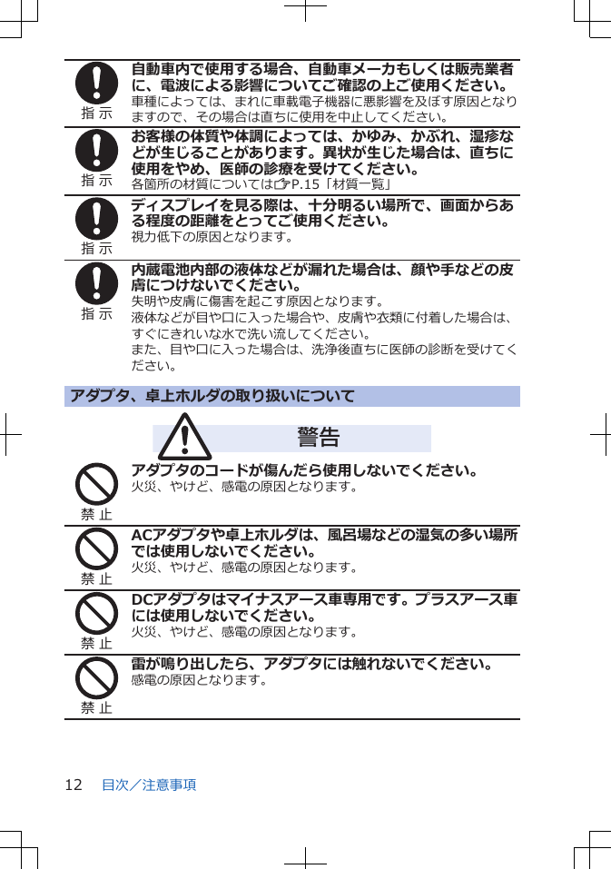 指 示自動車内で使用する場合、自動車メーカもしくは販売業者に、電波による影響についてご確認の上ご使用ください。車種によっては、まれに車載電子機器に悪影響を及ぼす原因となりますので、その場合は直ちに使用を中止してください。指 示お客様の体質や体調によっては、かゆみ、かぶれ、湿疹などが生じることがあります。異状が生じた場合は、直ちに使用をやめ、医師の診療を受けてください。各箇所の材質についてはZP.15「材質一覧」指 示ディスプレイを見る際は、十分明るい場所で、画面からある程度の距離をとってご使用ください。視力低下の原因となります。指 示内蔵電池内部の液体などが漏れた場合は、顔や手などの皮膚につけないでください。失明や皮膚に傷害を起こす原因となります。液体などが目や口に入った場合や、皮膚や衣類に付着した場合は、すぐにきれいな水で洗い流してください。また、目や口に入った場合は、洗浄後直ちに医師の診断を受けてください。アダプタ、卓上ホルダの取り扱いについて警告禁 止アダプタのコードが傷んだら使用しないでください。火災、やけど、感電の原因となります。禁 止ACアダプタや卓上ホルダは、風呂場などの湿気の多い場所では使用しないでください。火災、やけど、感電の原因となります。禁 止DCアダプタはマイナスアース車専用です。プラスアース車には使用しないでください。火災、やけど、感電の原因となります。禁 止雷が鳴り出したら、アダプタには触れないでください。感電の原因となります。目次／注意事項12