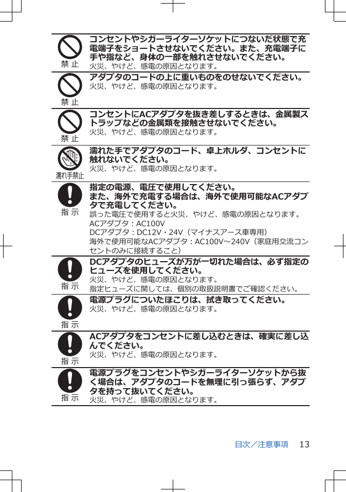 禁 止コンセントやシガーライターソケットにつないだ状態で充電端子をショートさせないでください。また、充電端子に手や指など、身体の一部を触れさせないでください。火災、やけど、感電の原因となります。禁 止アダプタのコードの上に重いものをのせないでください。火災、やけど、感電の原因となります。禁 止コンセントにACアダプタを抜き差しするときは、金属製ストラップなどの金属類を接触させないでください。火災、やけど、感電の原因となります。濡れ手禁止濡れた手でアダプタのコード、卓上ホルダ、コンセントに触れないでください。火災、やけど、感電の原因となります。指 示指定の電源、電圧で使用してください。また、海外で充電する場合は、海外で使用可能なACアダプタで充電してください。誤った電圧で使用すると火災、やけど、感電の原因となります。ACアダプタ：AC100VDCアダプタ：DC12V・24V（マイナスアース車専用）海外で使用可能なACアダプタ：AC100V～240V（家庭用交流コンセントのみに接続すること）指 示DCアダプタのヒューズが万が一切れた場合は、必ず指定のヒューズを使用してください。火災、やけど、感電の原因となります。指定ヒューズに関しては、個別の取扱説明書でご確認ください。指 示電源プラグについたほこりは、拭き取ってください。火災、やけど、感電の原因となります。指 示ACアダプタをコンセントに差し込むときは、確実に差し込んでください。火災、やけど、感電の原因となります。指 示電源プラグをコンセントやシガーライターソケットから抜く場合は、アダプタのコードを無理に引っ張らず、アダプタを持って抜いてください。火災、やけど、感電の原因となります。目次／注意事項 13