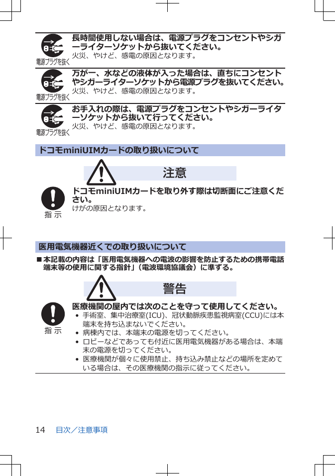 電源プラグを抜く長時間使用しない場合は、電源プラグをコンセントやシガーライターソケットから抜いてください。火災、やけど、感電の原因となります。電源プラグを抜く万が一、水などの液体が入った場合は、直ちにコンセントやシガーライターソケットから電源プラグを抜いてください。火災、やけど、感電の原因となります。電源プラグを抜くお手入れの際は、電源プラグをコンセントやシガーライターソケットから抜いて行ってください。火災、やけど、感電の原因となります。ドコモminiUIMカードの取り扱いについて注意指 示ドコモminiUIMカードを取り外す際は切断面にご注意ください。けがの原因となります。医用電気機器近くでの取り扱いについて■本記載の内容は「医用電気機器への電波の影響を防止するための携帯電話端末等の使用に関する指針」（電波環境協議会）に準ずる。警告指 示医療機関の屋内では次のことを守って使用してください。•  手術室、集中治療室(ICU)、冠状動脈疾患監視病室(CCU)には本端末を持ち込まないでください。•  病棟内では、本端末の電源を切ってください。•  ロビーなどであっても付近に医用電気機器がある場合は、本端末の電源を切ってください。•  医療機関が個々に使用禁止、持ち込み禁止などの場所を定めている場合は、その医療機関の指示に従ってください。目次／注意事項14