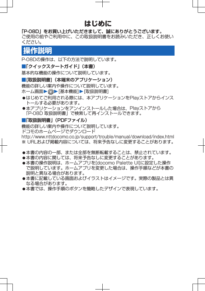 はじめに「P-08D」をお買い上げいただきまして、誠にありがとうございます。ご使用の前やご利用中に、この取扱説明書をお読みいただき、正しくお使いください。操作説明P-08Dの操作は、以下の方法で説明しています。■「クイックスタートガイド」（本書）基本的な機能の操作について説明しています。■[取扱説明書]（本端末のアプリケーション）機能の詳しい案内や操作について説明しています。ホーム画面W W[基本機能]W[取扱説明書]󱛠はじめてご利用される際には、本アプリケーションをPlayストアからインストールする必要があります。󱛠本アプリケーションをアンインストールした場合は、Playストアから「P-08D 取扱説明書」で検索して再インストールできます。■「取扱説明書」（PDFファイル）機能の詳しい案内や操作について説明しています。ドコモのホームページでダウンロードhttp://www.nttdocomo.co.jp/support/trouble/manual/download/index.html※ URLおよび掲載内容については、将来予告なしに変更することがあります。󱛠本書の内容の一部、または全部を無断転載することは、禁止されています。󱛠本書の内容に関しては、将来予告なしに変更することがあります。󱛠本書の操作説明は、ホームアプリを[docomo Palette UI]に設定した操作で説明しています。ホームアプリを変更した場合は、操作手順などが本書の説明と異なる場合があります。󱛠本書に記載している画面およびイラストはイメージです。実際の製品とは異なる場合があります。󱛠本書では、操作手順のボタンを簡略したデザインで表現しています。