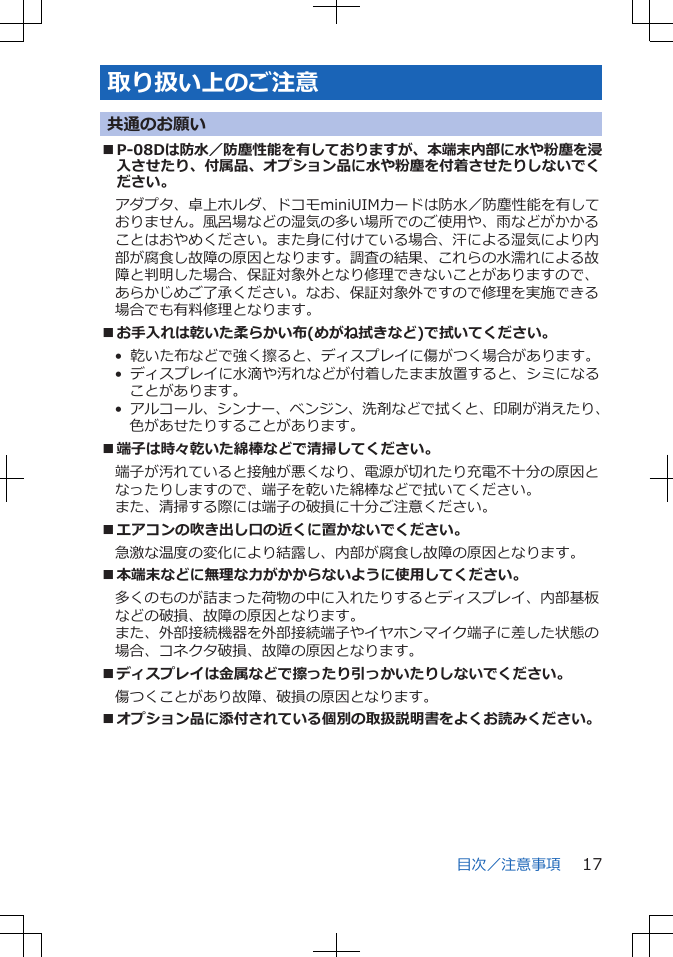 取り扱い上のご注意共通のお願い■P-08Dは防水／防塵性能を有しておりますが、本端末内部に水や粉塵を浸入させたり、付属品、オプション品に水や粉塵を付着させたりしないでください。アダプタ、卓上ホルダ、ドコモminiUIMカードは防水／防塵性能を有しておりません。風呂場などの湿気の多い場所でのご使用や、雨などがかかることはおやめください。また身に付けている場合、汗による湿気により内部が腐食し故障の原因となります。調査の結果、これらの水濡れによる故障と判明した場合、保証対象外となり修理できないことがありますので、あらかじめご了承ください。なお、保証対象外ですので修理を実施できる場合でも有料修理となります。■お手入れは乾いた柔らかい布(めがね拭きなど)で拭いてください。•  乾いた布などで強く擦ると、ディスプレイに傷がつく場合があります。•  ディスプレイに水滴や汚れなどが付着したまま放置すると、シミになることがあります。•  アルコール、シンナー、ベンジン、洗剤などで拭くと、印刷が消えたり、色があせたりすることがあります。■端子は時々乾いた綿棒などで清掃してください。端子が汚れていると接触が悪くなり、電源が切れたり充電不十分の原因となったりしますので、端子を乾いた綿棒などで拭いてください。また、清掃する際には端子の破損に十分ご注意ください。■エアコンの吹き出し口の近くに置かないでください。急激な温度の変化により結露し、内部が腐食し故障の原因となります。■本端末などに無理な力がかからないように使用してください。多くのものが詰まった荷物の中に入れたりするとディスプレイ、内部基板などの破損、故障の原因となります。また、外部接続機器を外部接続端子やイヤホンマイク端子に差した状態の場合、コネクタ破損、故障の原因となります。■ディスプレイは金属などで擦ったり引っかいたりしないでください。傷つくことがあり故障、破損の原因となります。■オプション品に添付されている個別の取扱説明書をよくお読みください。目次／注意事項 17