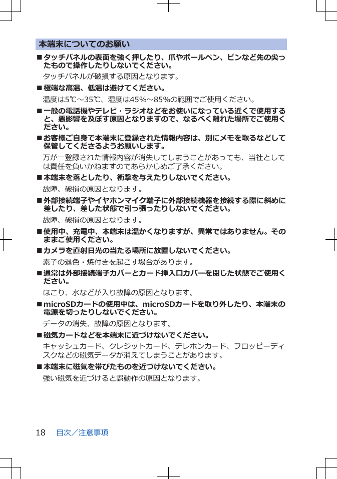 本端末についてのお願い■タッチパネルの表面を強く押したり、爪やボールペン、ピンなど先の尖ったもので操作したりしないでください。タッチパネルが破損する原因となります。■極端な高温、低温は避けてください。　温度は5℃～35℃、湿度は45％～85％の範囲でご使用ください。■一般の電話機やテレビ・ラジオなどをお使いになっている近くで使用すると、悪影響を及ぼす原因となりますので、なるべく離れた場所でご使用ください。■お客様ご自身で本端末に登録された情報内容は、別にメモを取るなどして保管してくださるようお願いします。万が一登録された情報内容が消失してしまうことがあっても、当社としては責任を負いかねますのであらかじめご了承ください。■本端末を落としたり、衝撃を与えたりしないでください。故障、破損の原因となります。■外部接続端子やイヤホンマイク端子に外部接続機器を接続する際に斜めに差したり、差した状態で引っ張ったりしないでください。故障、破損の原因となります。■使用中、充電中、本端末は温かくなりますが、異常ではありません。そのままご使用ください。■カメラを直射日光の当たる場所に放置しないでください。素子の退色・焼付きを起こす場合があります。■通常は外部接続端子カバーとカード挿入口カバーを閉じた状態でご使用ください。ほこり、水などが入り故障の原因となります。■microSDカードの使用中は、microSDカードを取り外したり、本端末の電源を切ったりしないでください。データの消失、故障の原因となります。■磁気カードなどを本端末に近づけないでください。キャッシュカード、クレジットカード、テレホンカード、フロッピーディスクなどの磁気データが消えてしまうことがあります。■本端末に磁気を帯びたものを近づけないでください。強い磁気を近づけると誤動作の原因となります。目次／注意事項18