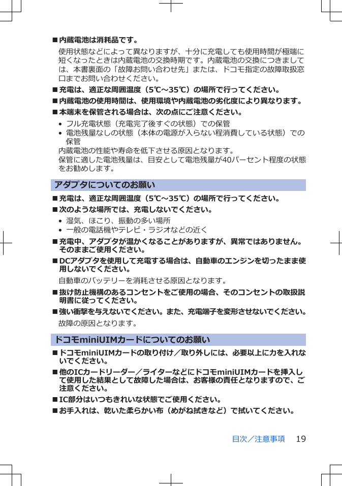 ■内蔵電池は消耗品です。使用状態などによって異なりますが、十分に充電しても使用時間が極端に短くなったときは内蔵電池の交換時期です。内蔵電池の交換につきましては、本書裏面の「故障お問い合わせ先」または、ドコモ指定の故障取扱窓口までお問い合わせください。■充電は、適正な周囲温度（5℃～35℃）の場所で行ってください。■内蔵電池の使用時間は、使用環境や内蔵電池の劣化度により異なります。■本端末を保管される場合は、次の点にご注意ください。•  フル充電状態（充電完了後すぐの状態）での保管•  電池残量なしの状態（本体の電源が入らない程消費している状態）での保管内蔵電池の性能や寿命を低下させる原因となります。保管に適した電池残量は、目安として電池残量が40パーセント程度の状態をお勧めします。アダプタについてのお願い■充電は、適正な周囲温度（5℃～35℃）の場所で行ってください。■次のような場所では、充電しないでください。•  湿気、ほこり、振動の多い場所•  一般の電話機やテレビ・ラジオなどの近く■充電中、アダプタが温かくなることがありますが、異常ではありません。そのままご使用ください。■DCアダプタを使用して充電する場合は、自動車のエンジンを切ったまま使用しないでください。自動車のバッテリーを消耗させる原因となります。■抜け防止機構のあるコンセントをご使用の場合、そのコンセントの取扱説明書に従ってください。■強い衝撃を与えないでください。また、充電端子を変形させないでください。故障の原因となります。ドコモminiUIMカードについてのお願い■ドコモminiUIMカードの取り付け／取り外しには、必要以上に力を入れないでください。■他のICカードリーダー／ライターなどにドコモminiUIMカードを挿入して使用した結果として故障した場合は、お客様の責任となりますので、ご注意ください。■IC部分はいつもきれいな状態でご使用ください。■お手入れは、乾いた柔らかい布（めがね拭きなど）で拭いてください。目次／注意事項 19