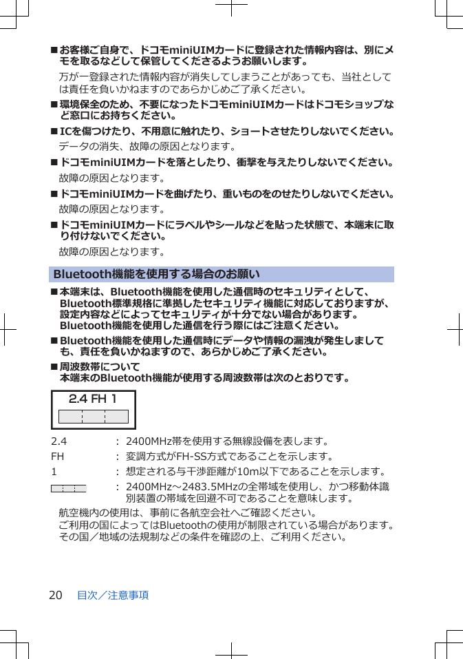 ■お客様ご自身で、ドコモminiUIMカードに登録された情報内容は、別にメモを取るなどして保管してくださるようお願いします。　万が一登録された情報内容が消失してしまうことがあっても、当社としては責任を負いかねますのであらかじめご了承ください。■環境保全のため、不要になったドコモminiUIMカードはドコモショップなど窓口にお持ちください。■ICを傷つけたり、不用意に触れたり、ショートさせたりしないでください。データの消失、故障の原因となります。■ドコモminiUIMカードを落としたり、衝撃を与えたりしないでください。故障の原因となります。■ドコモminiUIMカードを曲げたり、重いものをのせたりしないでください。故障の原因となります。■ドコモminiUIMカードにラベルやシールなどを貼った状態で、本端末に取り付けないでください。故障の原因となります。Bluetooth機能を使用する場合のお願い■本端末は、Bluetooth機能を使用した通信時のセキュリティとして、Bluetooth標準規格に準拠したセキュリティ機能に対応しておりますが、設定内容などによってセキュリティが十分でない場合があります。Bluetooth機能を使用した通信を行う際にはご注意ください。■Bluetooth機能を使用した通信時にデータや情報の漏洩が発生しましても、責任を負いかねますので、あらかじめご了承ください。■周波数帯について本端末のBluetooth機能が使用する周波数帯は次のとおりです。2.4 FH 1 2.4 ： 2400MHz帯を使用する無線設備を表します。FH ： 変調方式がFH-SS方式であることを示します。1 ： 想定される与干渉距離が10m以下であることを示します。： 2400MHz～2483.5MHzの全帯域を使用し、かつ移動体識別装置の帯域を回避不可であることを意味します。航空機内の使用は、事前に各航空会社へご確認ください。ご利用の国によってはBluetoothの使用が制限されている場合があります。その国／地域の法規制などの条件を確認の上、ご利用ください。目次／注意事項20