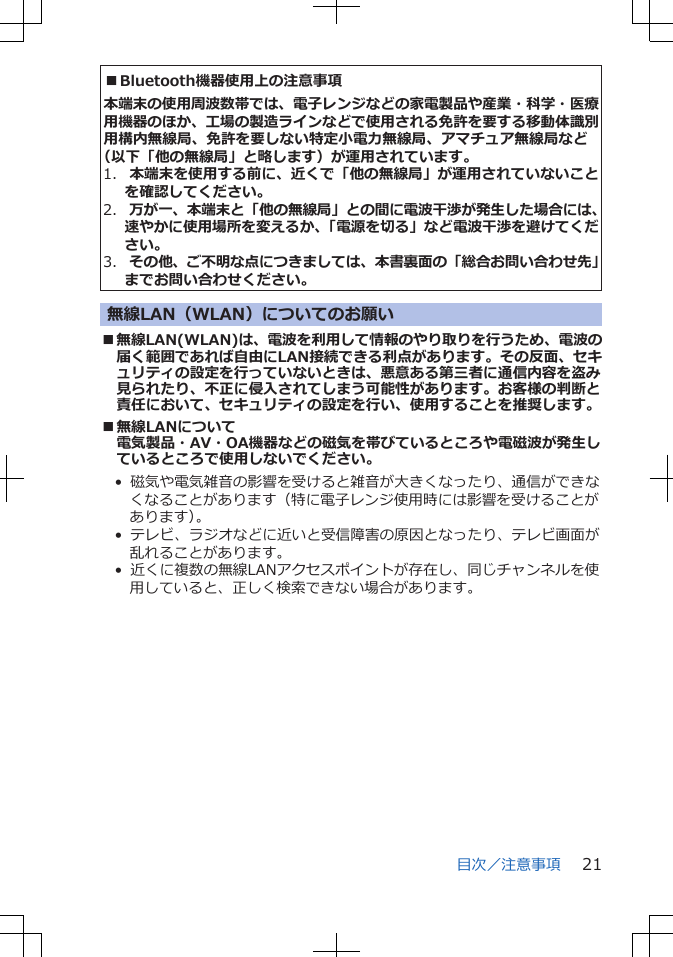 ■Bluetooth機器使用上の注意事項本端末の使用周波数帯では、電子レンジなどの家電製品や産業・科学・医療用機器のほか、工場の製造ラインなどで使用される免許を要する移動体識別用構内無線局、免許を要しない特定小電力無線局、アマチュア無線局など（以下「他の無線局」と略します）が運用されています。1.  本端末を使用する前に、近くで「他の無線局」が運用されていないことを確認してください。2.  万が一、本端末と「他の無線局」との間に電波干渉が発生した場合には、速やかに使用場所を変えるか、「電源を切る」など電波干渉を避けてください。3.  その他、ご不明な点につきましては、本書裏面の「総合お問い合わせ先」までお問い合わせください。無線LAN（WLAN）についてのお願い■無線LAN(WLAN)は、電波を利用して情報のやり取りを行うため、電波の届く範囲であれば自由にLAN接続できる利点があります。その反面、セキュリティの設定を行っていないときは、悪意ある第三者に通信内容を盗み見られたり、不正に侵入されてしまう可能性があります。お客様の判断と責任において、セキュリティの設定を行い、使用することを推奨します。■無線LANについて電気製品・AV・OA機器などの磁気を帯びているところや電磁波が発生しているところで使用しないでください。•  磁気や電気雑音の影響を受けると雑音が大きくなったり、通信ができなくなることがあります（特に電子レンジ使用時には影響を受けることがあります）。•  テレビ、ラジオなどに近いと受信障害の原因となったり、テレビ画面が乱れることがあります。•  近くに複数の無線LANアクセスポイントが存在し、同じチャンネルを使用していると、正しく検索できない場合があります。目次／注意事項 21