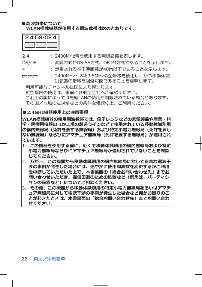 ■周波数帯についてWLAN搭載機器が使用する周波数帯は次のとおりです。2.4 DS/OF 4 2.4 ： 2400MHz帯を使用する無線設備を表します。DS/OF ： 変調方式がDS-SS方式、OFDM方式であることを示します。4 ： 想定される与干渉距離が40m以下であることを示します。： 2400MHz～2483.5MHzの全帯域を使用し、かつ移動体識別装置の帯域を回避可能であることを意味します。利用可能なチャンネルは国により異なります。航空機内の使用は、事前に各航空会社へご確認ください。ご利用の国によっては無線LANの使用が制限されている場合があります。その国／地域の法規制などの条件を確認の上、ご利用ください。■2.4GHz機器使用上の注意事項WLAN搭載機器の使用周波数帯では、電子レンジなどの家電製品や産業・科学・医療用機器のほか工場の製造ラインなどで使用されている移動体識別用の構内無線局（免許を要する無線局）および特定小電力無線局（免許を要しない無線局）ならびにアマチュア無線局（免許を要する無線局）が運用されています。1.  この機器を使用する前に、近くで移動体識別用の構内無線局および特定小電力無線局ならびにアマチュア無線局が運用されていないことを確認してください。2.  万が一、この機器から移動体識別用の構内無線局に対して有害な電波干渉の事例が発生した場合には、速やかに使用周波数を変更するかご利用を中断していただいた上で、本書裏面の「総合お問い合わせ先」までお問い合わせいただき、混信回避のための処置など（例えば、パーティションの設置など）についてご相談ください。3.  その他、この機器から移動体識別用の特定小電力無線局あるいはアマチュア無線局に対して電波干渉の事例が発生した場合など何かお困りのことが起きたときは、本書裏面の「総合お問い合わせ先」までお問い合わせください。目次／注意事項22