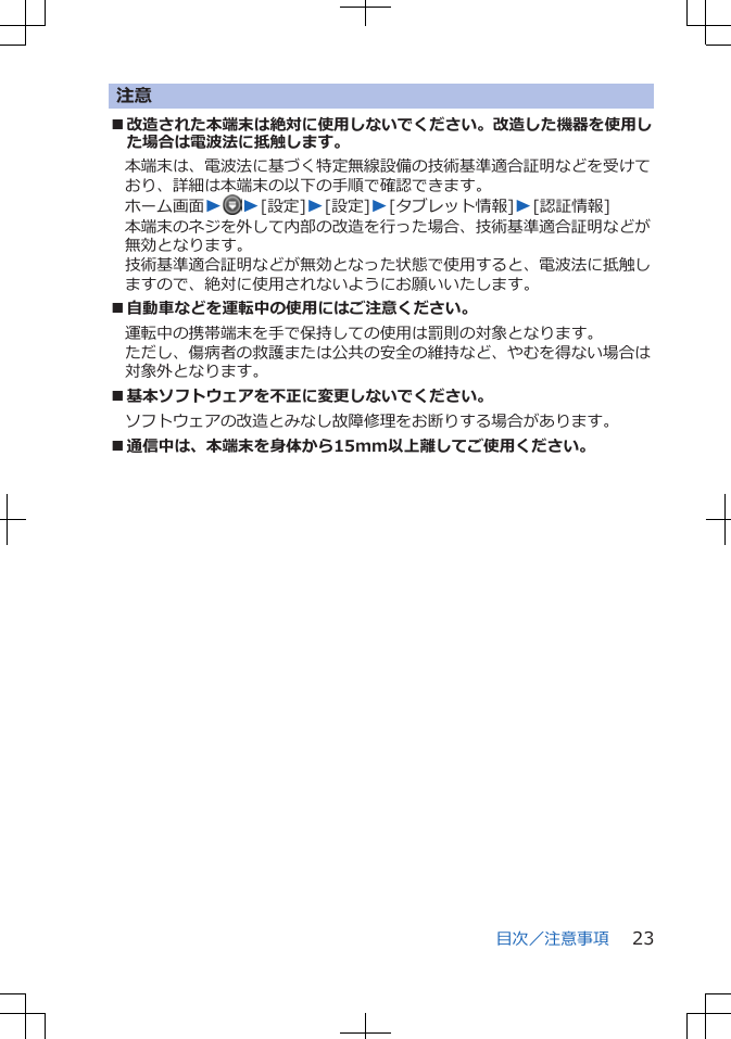 注意■改造された本端末は絶対に使用しないでください。改造した機器を使用した場合は電波法に抵触します。本端末は、電波法に基づく特定無線設備の技術基準適合証明などを受けており、詳細は本端末の以下の手順で確認できます。ホーム画面WW[設定]W[設定]W[タブレット情報]W[認証情報]本端末のネジを外して内部の改造を行った場合、技術基準適合証明などが無効となります。技術基準適合証明などが無効となった状態で使用すると、電波法に抵触しますので、絶対に使用されないようにお願いいたします。■自動車などを運転中の使用にはご注意ください。運転中の携帯端末を手で保持しての使用は罰則の対象となります。ただし、傷病者の救護または公共の安全の維持など、やむを得ない場合は対象外となります。■基本ソフトウェアを不正に変更しないでください。ソフトウェアの改造とみなし故障修理をお断りする場合があります。■通信中は、本端末を身体から15mm以上離してご使用ください。目次／注意事項 23