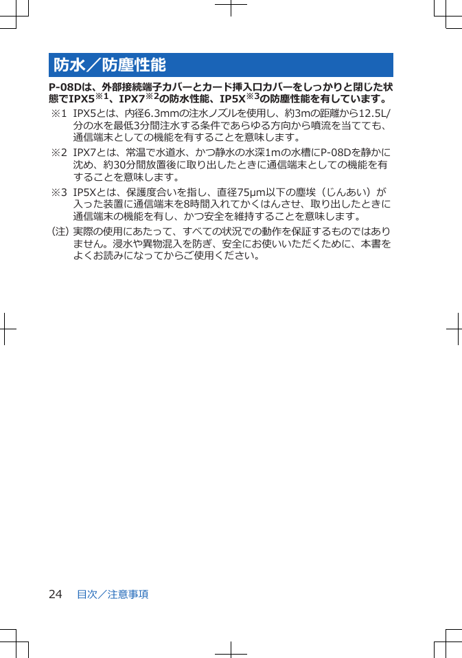 防水／防塵性能P-08Dは、外部接続端子カバーとカード挿入口カバーをしっかりと閉じた状態でIPX5※1、IPX7※2の防水性能、IP5X※3の防塵性能を有しています。※1 IPX5とは、内径6.3mmの注水ノズルを使用し、約3mの距離から12.5L/分の水を最低3分間注水する条件であらゆる方向から噴流を当てても、通信端末としての機能を有することを意味します。※2 IPX7とは、常温で水道水、かつ静水の水深1ｍの水槽にP-08Dを静かに沈め、約30分間放置後に取り出したときに通信端末としての機能を有することを意味します。※3 IP5Xとは、保護度合いを指し、直径75μm以下の塵埃（じんあい）が入った装置に通信端末を8時間入れてかくはんさせ、取り出したときに通信端末の機能を有し、かつ安全を維持することを意味します。（注）実際の使用にあたって、すべての状況での動作を保証するものではありません。浸水や異物混入を防ぎ、安全にお使いいただくために、本書をよくお読みになってからご使用ください。目次／注意事項24