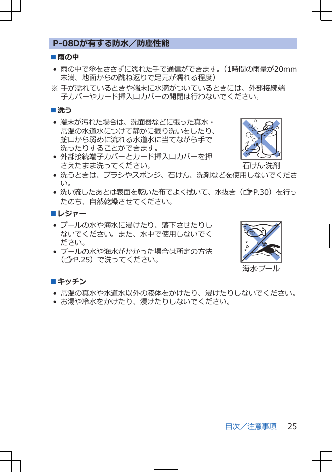 P-08Dが有する防水／防塵性能■雨の中•雨の中で傘をささずに濡れた手で通信ができます。（1時間の雨量が20mm未満、地面からの跳ね返りで足元が濡れる程度）※ 手が濡れているときや端末に水滴がついているときには、外部接続端子カバーやカード挿入口カバーの開閉は行わないでください。■洗う•端末が汚れた場合は、洗面器などに張った真水・常温の水道水につけて静かに振り洗いをしたり、蛇口から弱めに流れる水道水に当てながら手で洗ったりすることができます。• 外部接続端子カバーとカード挿入口カバーを押さえたまま洗ってください。石けん・洗剤•洗うときは、ブラシやスポンジ、石けん、洗剤などを使用しないでください。•洗い流したあとは表面を乾いた布でよく拭いて、水抜き（ZP.30）を行ったのち、自然乾燥させてください。■レジャー• プールの水や海水に浸けたり、落下させたりしないでください。また、水中で使用しないでください。• プールの水や海水がかかった場合は所定の方法（ZP.25）で洗ってください。海水・プール■キッチン• 常温の真水や水道水以外の液体をかけたり、浸けたりしないでください。• お湯や冷水をかけたり、浸けたりしないでください。目次／注意事項 25