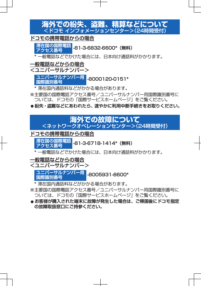 海外での紛失、盗難、精算などについて＜ドコモ インフォメーションセンター＞（24時間受付）ドコモの携帯電話からの場合-81-3-6832-6600*（無料）* 一般電話などでかけた場合には、日本向け通話料がかかります。一般電話などからの場合＜ユニバーサルナンバー＞-8000120-0151** 滞在国内通話料などがかかる場合があります。※主要国の国際電話アクセス番号／ユニバーサルナンバー用国際識別番号については、ドコモの「国際サービスホームページ」をご覧ください。󱛠 紛失・盗難などにあわれたら、速やかに利用中断手続きをお取りください。海外での故障について＜ネットワークオペレーションセンター＞（24時間受付）ドコモの携帯電話からの場合-81-3-6718-1414*（無料）* 一般電話などでかけた場合には、日本向け通話料がかかります。一般電話などからの場合＜ユニバーサルナンバー＞-8005931-8600** 滞在国内通話料などがかかる場合があります。※主要国の国際電話アクセス番号／ユニバーサルナンバー用国際識別番号については、ドコモの「国際サービスホームページ」をご覧ください。󱛠 お客様が購入された端末に故障が発生した場合は、ご帰国後にドコモ指定の故障取扱窓口にご持参ください。滞在国の国際電話アクセス番号ユニバーサルナンバー用国際識別番号滞在国の国際電話アクセス番号ユニバーサルナンバー用国際識別番号