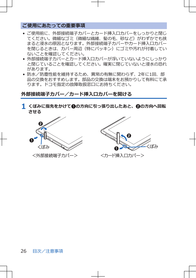 ご使用にあたっての重要事項•ご使用前に、外部接続端子カバーとカード挿入口カバーをしっかりと閉じてください。微細なゴミ（微細な繊維、髪の毛、砂など）がわずかでも挟まると浸水の原因となります。外部接続端子カバーやカード挿入口カバーを閉じるときは、カバー周辺（特にパッキン）にゴミや汚れが付着していないことを確認してください。•外部接続端子カバーとカード挿入口カバーが浮いていないようにしっかりと閉じていることを確認してください。確実に閉じていないと浸水の恐れがあります。• 防水／防塵性能を維持するため、異常の有無に関わらず、2年に1回、部品の交換をおすすめします。部品の交換は端末をお預かりして有料にて承ります。ドコモ指定の故障取扱窓口にお持ちください。外部接続端子カバー／カード挿入口カバーを開ける1 くぼみに指先をかけて1の方向に引っ張り出したあと、2の方向へ回転させるくぼみくぼみ＜外部接続端子カバー＞ ＜カード挿入口カバー＞1122目次／注意事項26