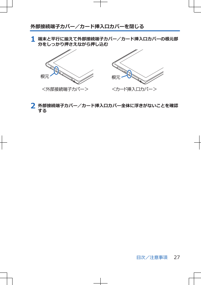 外部接続端子カバー／カード挿入口カバーを閉じる1 端末と平行に揃えて外部接続端子カバー／カード挿入口カバーの根元部分をしっかり押さえながら押し込む＜外部接続端子カバー＞ ＜カード挿入口カバー＞根元根元2 外部接続端子カバー／カード挿入口カバー全体に浮きがないことを確認する目次／注意事項 27