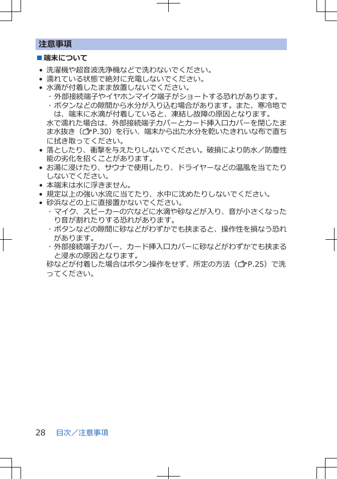 注意事項■端末について• 洗濯機や超音波洗浄機などで洗わないでください。• 濡れている状態で絶対に充電しないでください。• 水滴が付着したまま放置しないでください。･ 外部接続端子やイヤホンマイク端子がショートする恐れがあります。･ ボタンなどの隙間から水分が入り込む場合があります。また、寒冷地では、端末に水滴が付着していると、凍結し故障の原因となります。水で濡れた場合は、外部接続端子カバーとカード挿入口カバーを閉じたまま水抜き（ZP.30）を行い、端末から出た水分を乾いたきれいな布で直ちに拭き取ってください。•落としたり、衝撃を与えたりしないでください。破損により防水／防塵性能の劣化を招くことがあります。•お湯に浸けたり、サウナで使用したり、ドライヤーなどの温風を当てたりしないでください。• 本端末は水に浮きません。• 規定以上の強い水流に当てたり、水中に沈めたりしないでください。• 砂浜などの上に直接置かないでください。･ マイク、スピーカーの穴などに水滴や砂などが入り、音が小さくなったり音が割れたりする恐れがあります。･ ボタンなどの隙間に砂などがわずかでも挟まると、操作性を損なう恐れがあります。･ 外部接続端子カバー、カード挿入口カバーに砂などがわずかでも挟まると浸水の原因となります。砂などが付着した場合はボタン操作をせず、所定の方法（ZP.25）で洗ってください。目次／注意事項28