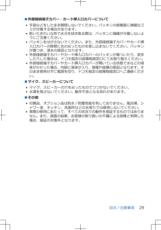 ■外部接続端子カバー・カード挿入口カバーについて•手袋などをしたまま開閉しないでください。パッキンの接着面に微細なゴミが付着する場合があります。•乾いたきれいな布で水分を拭き取る際は、パッキンに繊維が付着しないようにご注意ください。•パッキンをはがさないでください。また、外部接続端子カバーやカード挿入口カバーの隙間に先の尖ったものを差し込まないでください。パッキンが傷つき、浸水の原因となります。•外部接続端子カバーやカード挿入口カバーのパッキンが傷ついたり、変形したりした場合は、ドコモ指定の故障取扱窓口にてお取り替えください。•外部接続端子カバーやカード挿入口カバーが開いている状態で水などの液体がかかった場合、内部に液体が入り、感電や故障の原因となります。そのまま使用せずに電源を切り、ドコモ指定の故障取扱窓口へご連絡ください。■マイク、スピーカーについて• マイク、スピーカーの穴を尖ったものでつつかないでください。• 水滴を残さないでください。動作不良となる恐れがあります。■その他• 付属品、オプション品は防水／防塵性能を有しておりません。風呂場、シャワー室、キッチン、洗面所などの水周りでは使用しないでください。•実際の使用にあたって、すべての状況での動作を保証するものではありません。また、調査の結果、お客様の取り扱いの不備による故障と判明した場合、保証の対象外となります。目次／注意事項 29