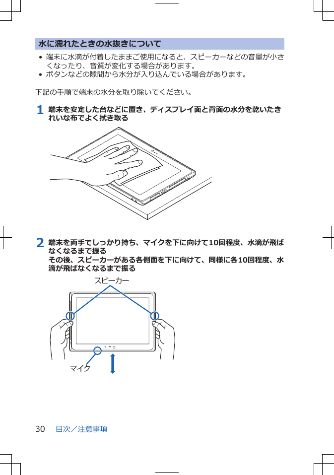 水に濡れたときの水抜きについて•端末に水滴が付着したままご使用になると、スピーカーなどの音量が小さくなったり、音質が変化する場合があります。• ボタンなどの隙間から水分が入り込んでいる場合があります。 下記の手順で端末の水分を取り除いてください。1 端末を安定した台などに置き、ディスプレイ面と背面の水分を乾いたきれいな布でよく拭き取る2 端末を両手でしっかり持ち、マイクを下に向けて10回程度、水滴が飛ばなくなるまで振るその後、スピーカーがある各側面を下に向けて、同様に各10回程度、水滴が飛ばなくなるまで振るマイクスピーカー目次／注意事項30