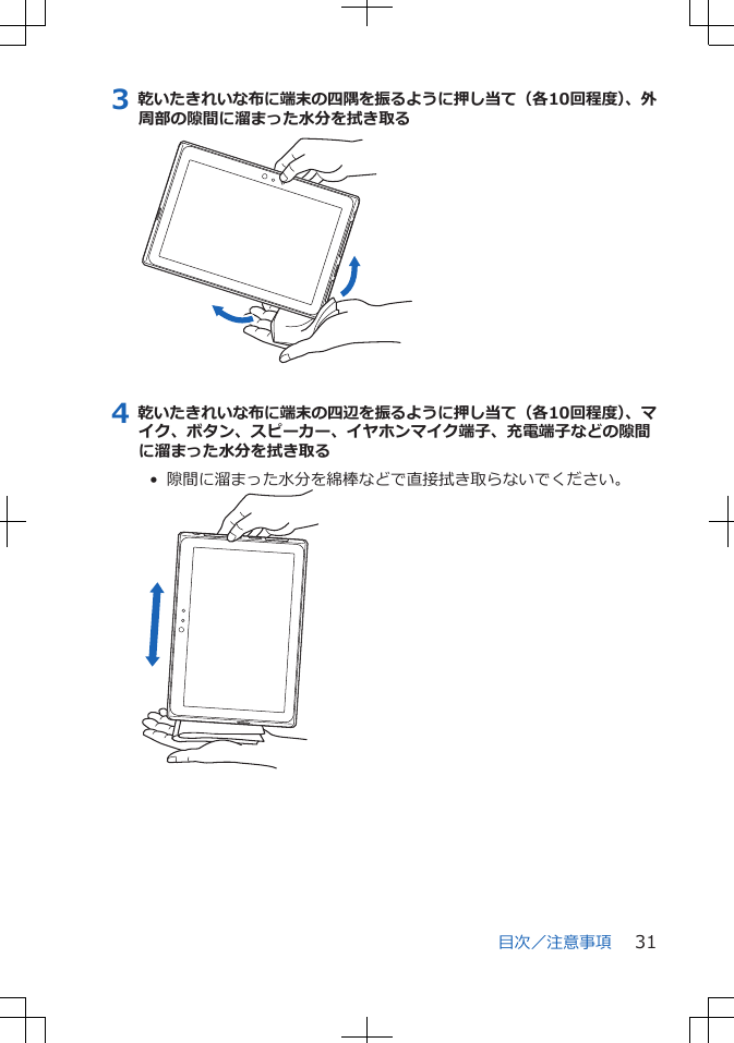 3 乾いたきれいな布に端末の四隅を振るように押し当て（各10回程度）、外周部の隙間に溜まった水分を拭き取る4 乾いたきれいな布に端末の四辺を振るように押し当て（各10回程度）、マイク、ボタン、スピーカー、イヤホンマイク端子、充電端子などの隙間に溜まった水分を拭き取る•  隙間に溜まった水分を綿棒などで直接拭き取らないでください。目次／注意事項 31