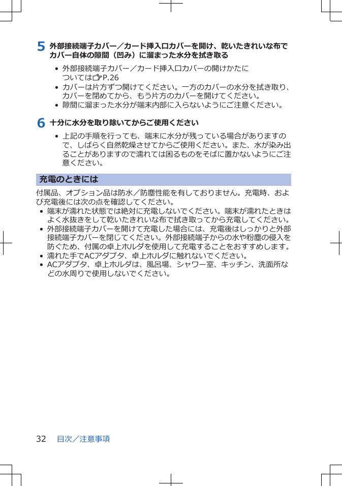 5 外部接続端子カバー／カード挿入口カバーを開け、乾いたきれいな布でカバー自体の隙間（凹み）に溜まった水分を拭き取る•  外部接続端子カバー／カード挿入口カバーの開けかたについてはZP.26•  カバーは片方ずつ開けてください。一方のカバーの水分を拭き取り、カバーを閉めてから、もう片方のカバーを開けてください。•  隙間に溜まった水分が端末内部に入らないようにご注意ください。6 十分に水分を取り除いてからご使用ください•  上記の手順を行っても、端末に水分が残っている場合がありますので、しばらく自然乾燥させてからご使用ください。また、水が染み出ることがありますので濡れては困るものをそばに置かないようにご注意ください。充電のときには付属品、オプション品は防水／防塵性能を有しておりません。充電時、および充電後には次の点を確認してください。•端末が濡れた状態では絶対に充電しないでください。端末が濡れたときはよく水抜きをして乾いたきれいな布で拭き取ってから充電してください。•外部接続端子カバーを開けて充電した場合には、充電後はしっかりと外部接続端子カバーを閉じてください。外部接続端子からの水や粉塵の侵入を防ぐため、付属の卓上ホルダを使用して充電することをおすすめします。• 濡れた手でACアダプタ、卓上ホルダに触れないでください。• ACアダプタ、卓上ホルダは、風呂場、シャワー室、キッチン、洗面所などの水周りで使用しないでください。目次／注意事項32