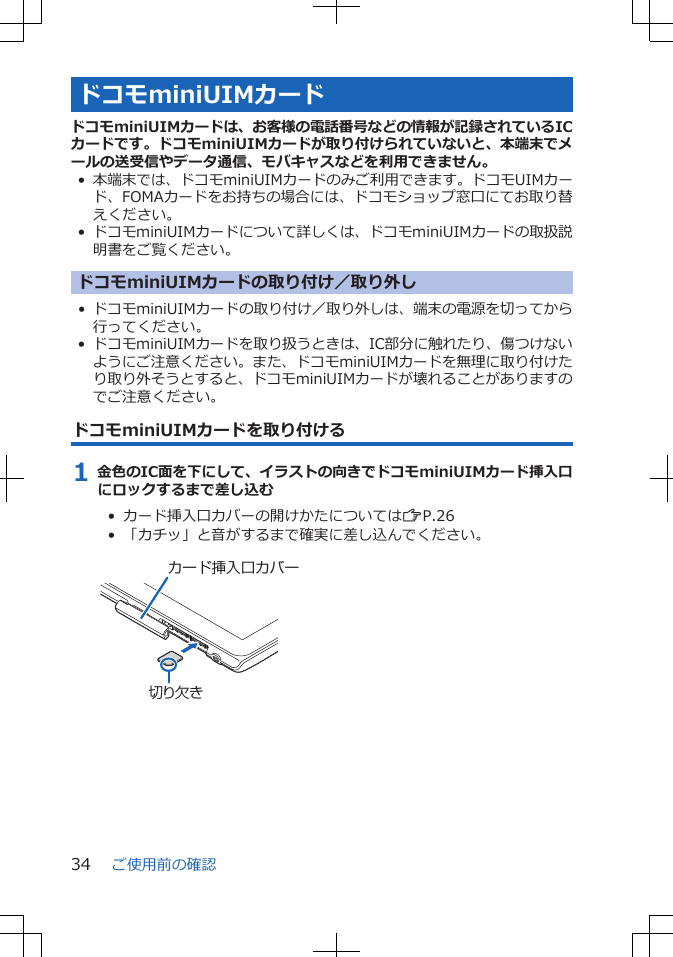 ドコモminiUIMカードドコモminiUIMカードは、お客様の電話番号などの情報が記録されているICカードです。ドコモminiUIMカードが取り付けられていないと、本端末でメールの送受信やデータ通信、モバキャスなどを利用できません。•本端末では、ドコモminiUIMカードのみご利用できます。ドコモUIMカード、FOMAカードをお持ちの場合には、ドコモショップ窓口にてお取り替えください。• ドコモminiUIMカードについて詳しくは、ドコモminiUIMカードの取扱説明書をご覧ください。ドコモminiUIMカードの取り付け／取り外し• ドコモminiUIMカードの取り付け／取り外しは、端末の電源を切ってから行ってください。• ドコモminiUIMカードを取り扱うときは、IC部分に触れたり、傷つけないようにご注意ください。また、ドコモminiUIMカードを無理に取り付けたり取り外そうとすると、ドコモminiUIMカードが壊れることがありますのでご注意ください。ドコモminiUIMカードを取り付ける1 金色のIC面を下にして、イラストの向きでドコモminiUIMカード挿入口にロックするまで差し込む•  カード挿入口カバーの開けかたについてはZP.26•  「カチッ」と音がするまで確実に差し込んでください。 カード挿入口カバー切り欠きご使用前の確認34