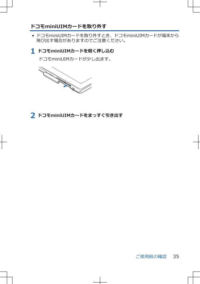 ドコモminiUIMカードを取り外す• ドコモminiUIMカードを取り外すとき、ドコモminiUIMカードが端末から飛び出す場合がありますのでご注意ください。1 ドコモminiUIMカードを軽く押し込むドコモminiUIMカードが少し出ます。 2 ドコモminiUIMカードをまっすぐ引き出すご使用前の確認 35