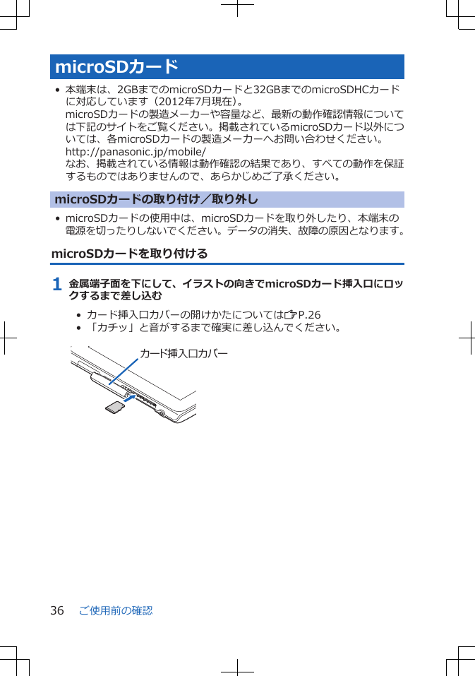 microSDカード• 本端末は、2GBまでのmicroSDカードと32GBまでのmicroSDHCカードに対応しています（2012年7月現在）。microSDカードの製造メーカーや容量など、最新の動作確認情報については下記のサイトをご覧ください。掲載されているmicroSDカード以外については、各microSDカードの製造メーカーへお問い合わせください。http://panasonic.jp/mobile/なお、掲載されている情報は動作確認の結果であり、すべての動作を保証するものではありませんので、あらかじめご了承ください。microSDカードの取り付け／取り外し• microSDカードの使用中は、microSDカードを取り外したり、本端末の電源を切ったりしないでください。データの消失、故障の原因となります。microSDカードを取り付ける1 金属端子面を下にして、イラストの向きでmicroSDカード挿入口にロックするまで差し込む•  カード挿入口カバーの開けかたについてはZP.26•  「カチッ」と音がするまで確実に差し込んでください。 カード挿入口カバー ご使用前の確認36