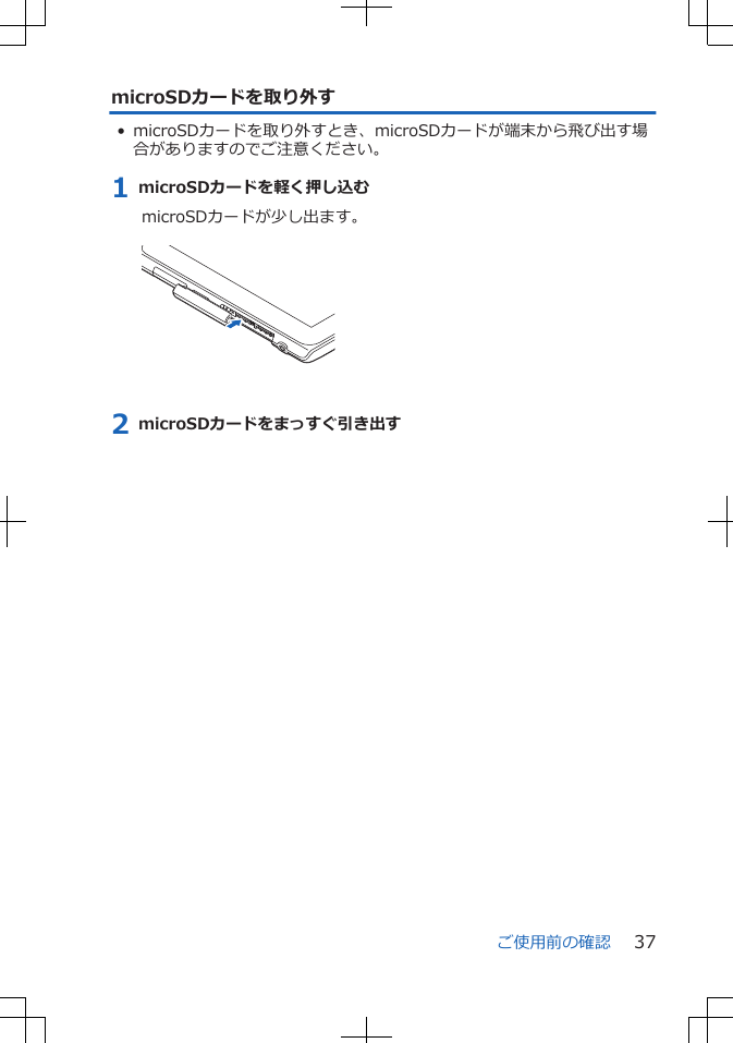 microSDカードを取り外す• microSDカードを取り外すとき、microSDカードが端末から飛び出す場合がありますのでご注意ください。1 microSDカードを軽く押し込むmicroSDカードが少し出ます。 2 microSDカードをまっすぐ引き出すご使用前の確認 37